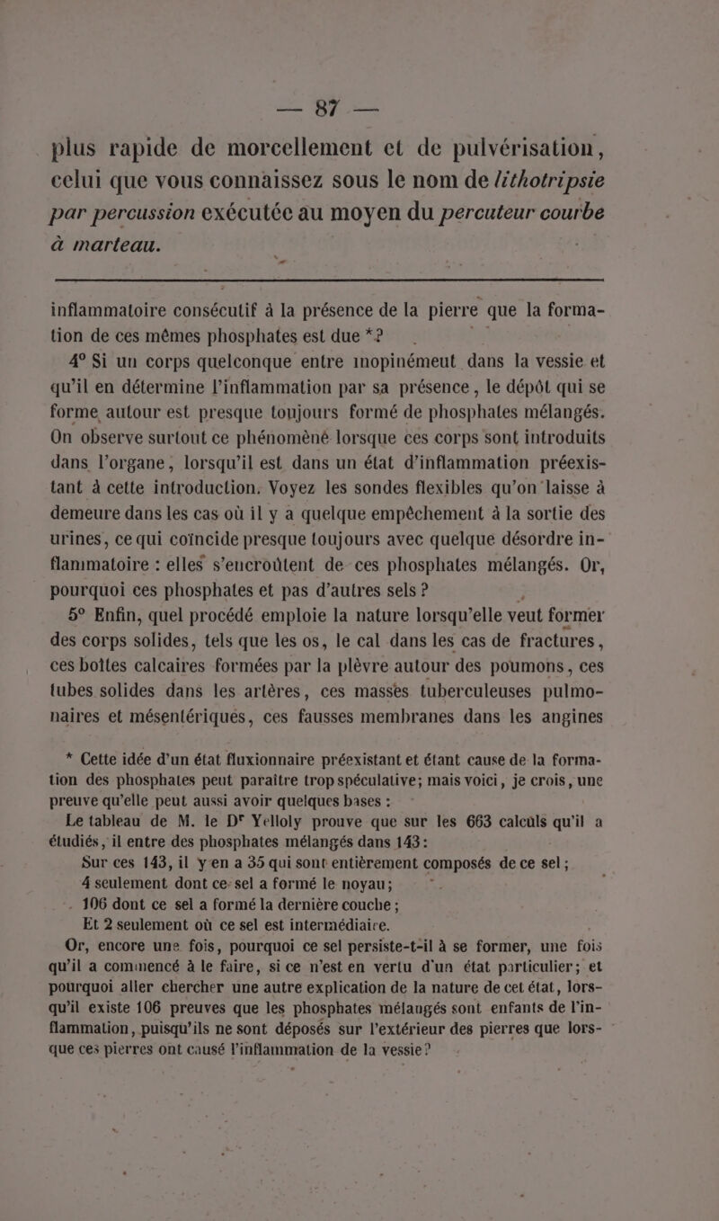 se QUE plus rapide de morcellement et de pulvérisation, celui que vous connaissez sous le nom de lthotripsie par percussion exécutée au moyen du percuteur courbe à marteau. inflammatoire TA, à la présence de la pierre que la forma- tion de ces mêmes phosphates est due *? 4° Si un corps quelconque entre inopinémeut dans la vessie et qu’il en détermine l’inflammation par sa présence , le dépôt qui se forme, autour est presque toujours formé de phosphates mélangés. On observe surtout ce phénomèné lorsque ces corps sont introduits dans l’organe, lorsqu’il est dans un état d’inflammation préexis- tant à cette introduction: Voyez les sondes flexibles qu’on laisse à demeure dans les cas où il y a quelque empêchement à la sortie des urines, ce qui coïncide presque {oujours avec quelque désordre in- flammatoire : elles s’encroûtent de ces phosphates mélangés. Or, pourquoi ces phosphates et pas d’autres sels ? 5° Enfin, quel procédé emploie la nature lorsqu’elle veut former des corps oo. tels que les os, le cal dans les cas de fractures , ces boîtes Caire formées par la plèvre autour des poumons, ces tubes solides dans les artères, ces masses tuberculeuses pulmo- naires et mésentériqués, ces fausses membranes dans les angines * Cette idée d’un état fluxionnaire préexistant et étant cause de la forma- tion des phosphates peut paraître trop spéculative; mais voici, je crois, une preuve qu’elle peut aussi avoir quelques bases : Le tableau de M. le D° Yelloly prouve que sur les 663 calculs qu'il a étudiés , il entre des phosphates mélangés dans 143: Sur ces 143, il y'en a 35 qui sont entièrement composés de ce sel ; 4 seulement dont ce- sel a formé le noyau; - 106 dont ce sel a formé la dernière couche ; Et 2 seulement où ce sel est intermédiaire. Or, encore une fois, pourquoi ce sel persiste-t-il à se former, une fois qu’il a commencé à le faire, si ce n’est en vertu d'un état particulier; et pourquoi aller chercher une autre explication de la nature de cet état, lors- qu’il existe 106 preuves que les phosphates mélangés sont enfants de l’in- flammation, puisqu’ils ne sont déposés sur l'extérieur des pierres que lors- que ces pierres ont causé l’inflammration de la vessie ?
