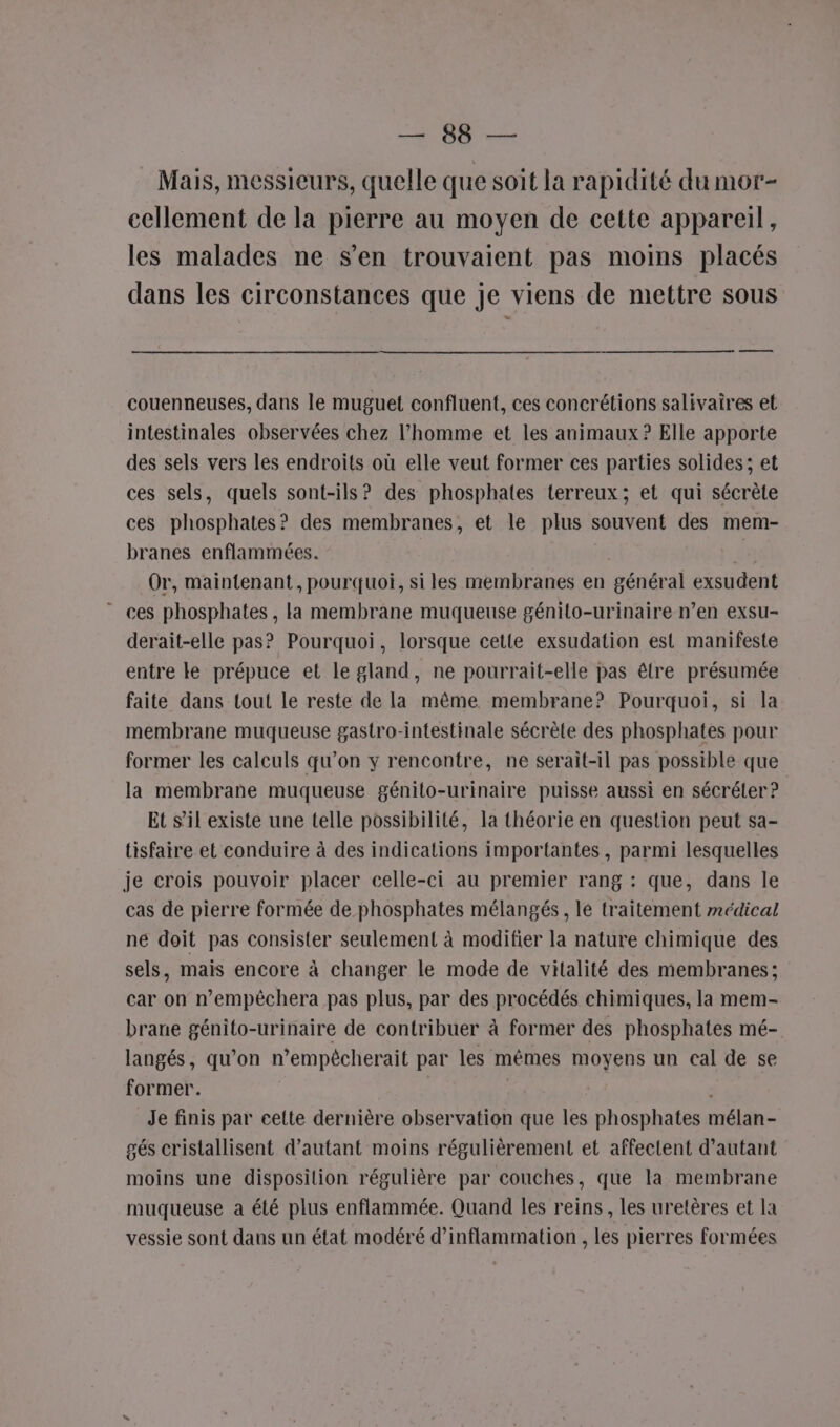 ANR CM Mais, messieurs, quelle que soit la rapidité du mor- cellement de la pierre au moyen de cette appareil, les malades ne s’en trouvaient pas moins placés dans les circonstances que je viens de mettre sous couenneuses, dans le muguet confluent, ces concrétions salivaires et intestinales observées chez l’homme et les animaux ? Elle apporte des sels vers les endroits où elle veut former ces parties solides; et ces sels, quels sont-ils? des phosphates terreux; et qui sécrète ces phosphates? des membranes, et le plus souvent des mem- branes enflammées. Or, maintenant, pourquoi, si les membranes en général exsudent ces phosphates , la membrane muqueuse génito-urinaire n’en exsu- derait-elle pas? Pourquoi, lorsque cette exsudation est manifeste entre ke prépuce et le gland, ne pourrait-elle pas être présumée faite dans tout le reste de la même membrane? Pourquoi, si la membrane muqueuse gastro-intestinale sécrète des phosphates pour former les calculs qu’on y rencontre, ne serait-il pas possible que la membrane muqueuse génito-urinaire puisse aussi en sécréler ? Et s’il existe une telle possibilité, la théorie en question peut sa- tisfaire et conduire à des indications importantes, parmi lesquelles je crois pouvoir placer celle-ci au premier rang : que, dans le cas de pierre formée de phosphates mélangés , lé traitement médical ne doit pas consister seulement à modifier la nature chimique des sels, mais encore à changer le mode de vitalité des membranes; car on n’empêchera pas plus, par des procédés chimiques, la mem- brane génito-urinaire de contribuer à former des phosphates mé- langés, qu’on n’empêcherait par les mêmes moyens un cal de se former. | Je finis par cette dernière observation que les phosphates mélan- gés cristallisent d'autant moins régulièrement et affectent d'autant moins une disposition régulière par couches, que la membrane muqueuse a été plus enflammée. Quand les reins, les uretères et la vessie sont dans un état modéré d’inflammation , les pierres formées