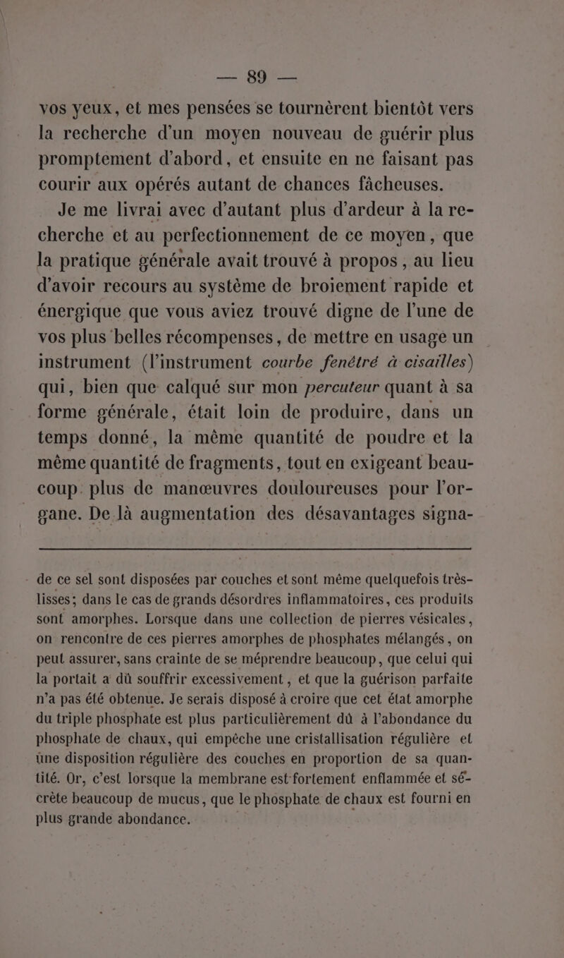 CPS vos yeux, et mes pensées se tournèrent bientôt vers la recherche d’un moyen nouveau de guérir plus promptement d'abord, et ensuite en ne faisant pas courir aux opérés autant de chances fâcheuses. Je me livrai avec d'autant plus d’ardeur à la re- cherche et au perfectionnement de ce moyen, que la pratique générale avait trouvé à propos , au lieu d'avoir recours au système de broiement rapide et énergique que vous aviez trouvé digne de l’une de vos plus belles récompenses, de mettre en usage un instrument (l’instrument courbe fenétré à cisaïilles) qui, bien que calqué sur mon percateur quant à sa forme générale, était loin de produire, dans un temps donné, la même quantité de poudre et la même quantité de fragments, tout en exigeant beau- coup. plus de manœuvres douloureuses pour l'or- gane. De là augmentation des désavantages signa- - de ce sel sont disposées par couches et sont même quelquefois très- lisses ; dans le cas de grands désordres inflammatoires, ces produits sont amorphes. Lorsque dans une collection de pierres vésicales, on rencontre de ces pierres amorphes de phosphates mélangés , on peut assurer, sans crainte de se méprendre beaucoup, que celui qui la portait a dû souffrir excessivement , et que la guérison parfaite n’a pas été obtenue. Je serais disposé à croire que cet état amorphe du triple phosphate est plus particulièrement dû à l'abondance du phosphate de chaux, qui empêche une cristallisation régulière et une disposition régulière des couches en proportion de sa quan- tité. Or, c’est lorsque la membrane est fortement enflammée et sé- crète beaucoup de mucus, que le phosphate de chaux est fourni en plus grande abondance.