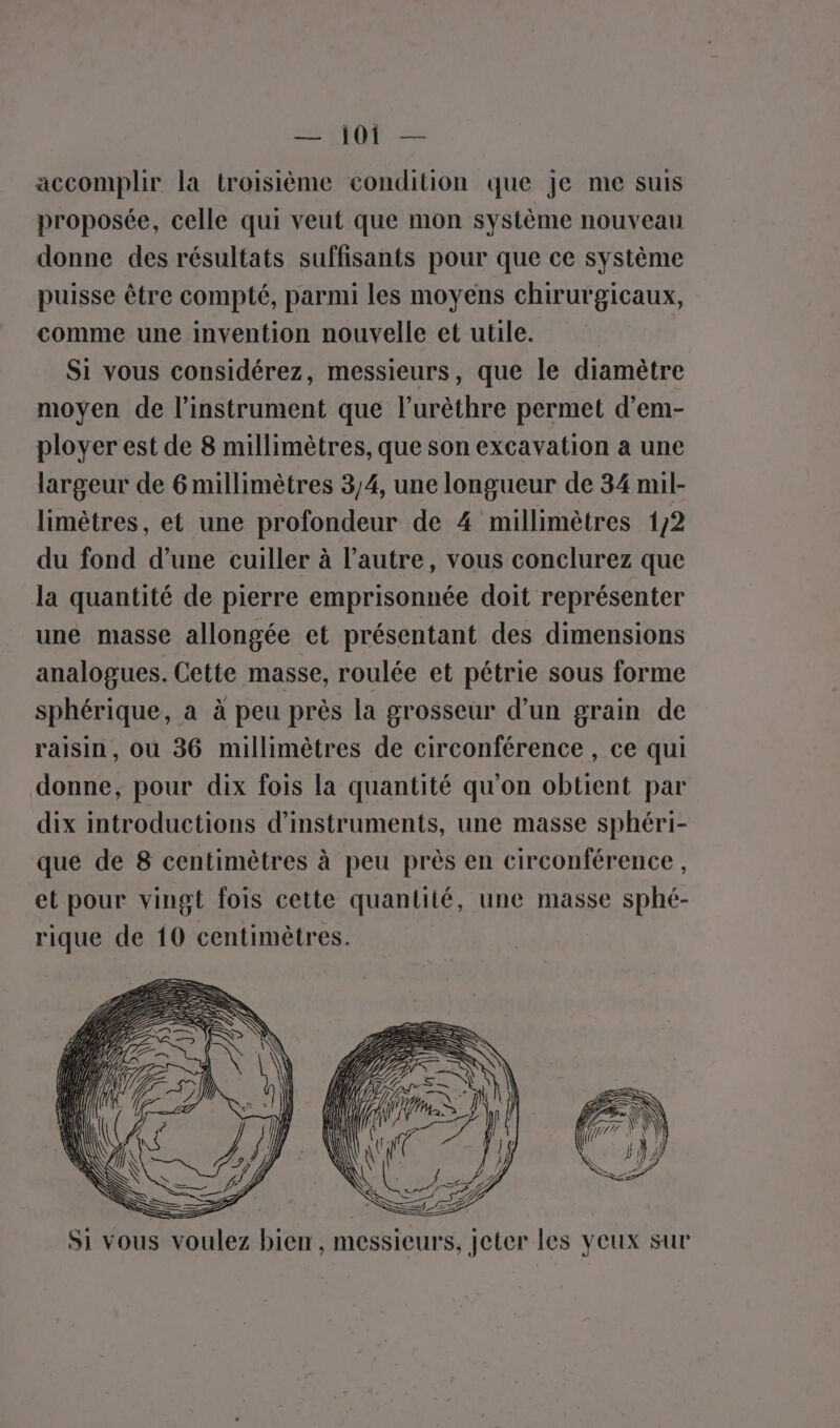 accomplir la troisième condition que je me suis proposée, celle qui veut que mon système nouveau donne des résultats suffisants pour que ce système puisse être compté, parmi les moyens chirurgicaux, comme une invention nouvelle et utile. Si vous considérez, messieurs, que le diamètre moyen de l'instrument que l’urèthre permet d’em- ployer est de 8 millimètres, que son excavation a une largeur de 6 millimètres 3/4, une longueur de 34 mil- limètres, et une profondeur de 4 millimètres 1/2 du fond d’une cuiller à l’autre, vous conclurez que la quantité de pierre emprisonnée doit représenter une masse allongée et présentant des dimensions analogues. Cette masse, roulée et pétrie sous forme sphérique, a à peu près la grosseur d’un grain de raisin, ou 36 millimètres de circonférence , ce qui donne, pour dix fois la quantité qu’on obtient par dix introductions d'instruments, une masse sphéri- que de 8 centimètres à peu près en circonférence , et pour vingt fois cette quantité, une masse sphé- rique de 10 centimètres. D | Si vous voulez bien, messieurs, jeter les veux sur