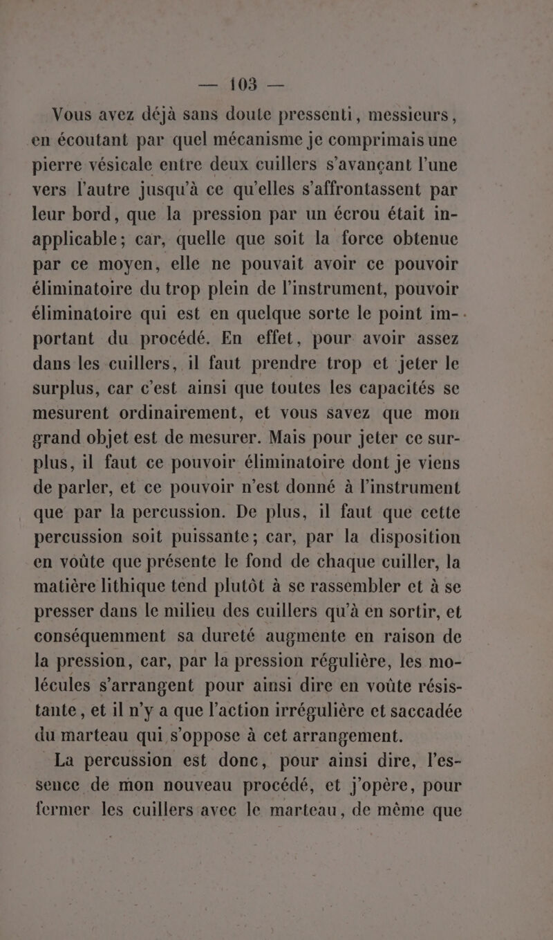 — 1035 — Vous avez déjà sans doute pressenti, messieurs, en écoutant par quel mécanisme Je comprimais une pierre vésicale entre deux cuillers s’avançant l’une vers l’autre jusqu’à ce qu’elles s’affrontassent par leur bord, que la pression par un écrou était in- applicable; car, quelle que soit la force obtenue par ce moyen, elle ne pouvait avoir ce pouvoir éliminatoire du trop plein de l'instrument, pouvoir éliminatoire qui est en quelque sorte le point im-. portant du procédé. En effet, pour avoir assez dans les cuillers, il faut prendre trop et jeter le surplus, car c’est ainsi que toutes les capacités se mesurent ordinairement, et vous savez que mon grand objet est de mesurer. Mais pour jeter ce sur- plus, il faut ce pouvoir éliminatoire dont je viens de parler, et ce pouvoir n’est donné à l'instrument que par la percussion. De plus, 1l faut que cette percussion soit puissante; car, par la disposition en voûte que présente le fond de chaque cuiller, la matière lithique tend plutôt à se rassembler et à se presser dans le milieu des cuillers qu’à en sortir, et conséquemment sa dureté augmente en raison de la pression, car, par la pression régulière, les mo- lécules s’arrangent pour ainsi dire en voûte résis- tante , et 1l n’y a que l’action irrégulière et saccadée du marteau qui s'oppose à cet arrangement. La percussion est donc, pour ainsi dire, l’es- sence de mon nouveau procédé, et j'opère, pour fermer les cuillers avec le marteau, de même que