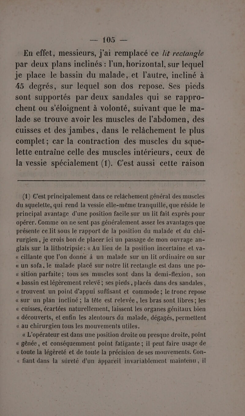 En effet, messieurs, j'ai remplacé ce lt rectangle par deux plans inclinés : l’un, horizontal, sur lequel je place le bassin du malade, et l’autre, incliné à 45 degrés, sur lequel son dos repose. Ses pieds sont supportés par deux sandales qui se rappro- chent ou s’éloignent à volonté, suivant que le ma- lade se trouve avoir les muscles de l'abdomen, des cuisses et des jambes, dans le relâchement le plus complet; car la contraction des muscles du sque- lette entraîne celle des muscles intérieurs, ceux de la vessie spécialement (1). C’est aussi cette raison (1) C’est principalement dans ce relâchement général des muscles du squelette, qui rend la vessie elle-même tranquille, que réside le principal avantage d’une position facile sur un lit fait exprès pour opérer. Comme on ne sent pas généralement assez les avantages que présente celit sous le rapport de la position du malade et du chi- rurgien , je crois bon de placer ici un passage de mon ouvrage an- glais sur la lithotripsie: « Au lieu de la position incertaine et va- « cillante que l’on donne à un malade sur un lit ordinaire ou sur «un sofa, le malade placé sur notre lit rectangle est dans une po- « sition parfaite: tous ses muscles sont dans la demi-flexion, son « bassin est légèrement relevé; ses pieds , placés dans des sandales, « trouvent un point d'appui suffisant et commode; le tronc repose «sur un plan incliné; la tête est relevée, les bras sont libres; les « cuisses, écartées naturellement, laissent les organes génitaux bien « découverts, et enfin les alentours du malade, dégagés, permettent «au chirurgien tous les mouvements uliles. « L'opérateur est dans une position droite ou presque droite, point « gênée, et conséquemment point fatigante ; il peut faire usage de « Loute la légèreté et de toute la précision de ses mouvements. Con- « fiant dans la sûreté d’un àppareil invariablement maintenu, il
