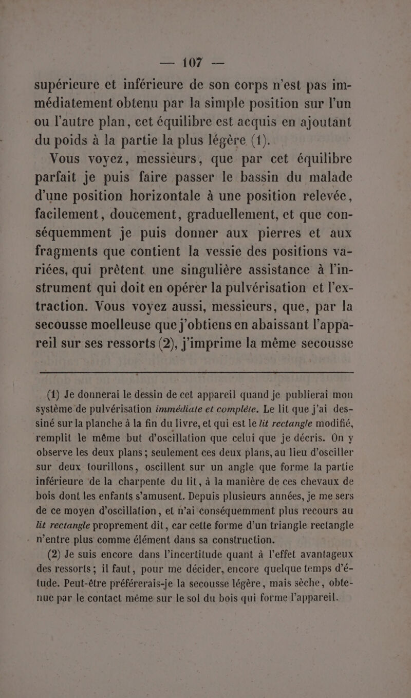 supérieure et inférieure de son corps n’est pas im- médiatement obtenu par la simple position sur l’un ou l’autre plan, cet équilibre est acquis en ajoutant du poids à la partie la plus légère (1). Vous voyez, messieurs, que par cet équilibre parfait je puis faire passer le bassin du malade d’une position horizontale à une position relevée, facilement, doucement, graduellement, et que con- séquemment je puis donner aux pierres et aux fragments que contient la vessie des positions va- riées, qui prêtent une singulière assistance à l’in- strument qui doit en opérer la pulvérisation et l’ex- traction. Vous voyez aussi, messieurs, que, par la secousse moelleuse que j'obtiens en abaissant l’appa- reil sur ses ressorts (2), j'imprime la même secousse (1) Je donnerai le dessin de cet appareil quand je publierai mon système de pulvérisation immédiate et complète. Le lit que j'ai des- siné sur la planche à la fin du livre, et qui est le lit rectangle modifié, remplit le même but d’oscillation que celui que je décris. On y observe les deux plans ; seulement ces deux plans, au lieu d’osciller sur deux {ourillons, oscillent sur un angle que forme la partie inférieure ‘de la charpente du lit, à la manière de ces chevaux de bois dont les enfants s'amusent. Depuis plusieurs années, je me sers de ce moyen d’oscillation, et n’ai conséquemment plus recours au lit rectangle proprement dit, car cette forme d’un triangle rectangle . rentre plus comme élément dans sa construction. (2) de suis encore dans l'incertitude quant à l'effet avantageux des ressorts ; il faut, pour me décider, encore quelque temps d’é- tude. Peut-être préférerais-je la secousse légère, mais sèche, obte- nue par le contact même sur le sol du bois qui forme l'appareil.