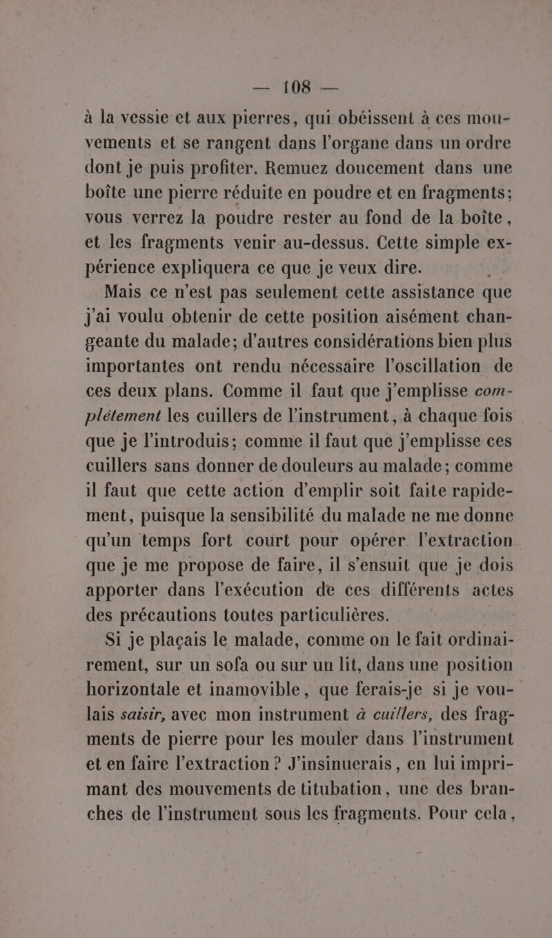 à la vessie et aux pierres, qui obéissent à ces mou- vements et se rangent dans l’organe dans un ordre dont je puis profiter. Remuez doucement dans une boîte une pierre réduite en poudre et en fragments; vous verrez la poudre rester au fond de la boîte, et les fragments venir au-dessus. Cette simple ex- périence expliquera ce que je veux dire. Mais ce n’est pas seulement cette assistance que j'ai voulu obtenir de cette position aisément chan- geante du malade; d’autres considérations bien plus importantes ont rendu nécessaire l’oscillation de ces deux plans. Comme il faut que j'emplisse com- plétement les cuillers de l'instrument, à chaque fois que je l’introduis; comme il faut que j'emplisse ces cuillers sans donner de douleurs au malade ; comme il faut que cette action d’emplir soit faite rapide- ment, puisque la sensibilité du malade ne me donne qu'un temps fort court pour opérer. l'extraction que je me propose de faire, il s'ensuit que Je dois apporter dans l'exécution de ces différents actes des précautions toutes particulières. Si je plaçais le malade, comme on le fait ordinai- rement, sur un sofa ou sur un lit, dans une position horizontale et inamovible, que ferais-je si je vou- lais saisir, avec mon instrument à cuillers, des frag- ments de pierre pour les mouler dans l'instrument et en faire l'extraction ? J’insinuerais, en lui impri- mant des mouvements de titubation, une des bran- ches de l'instrument sous les fragments. Pour cela,