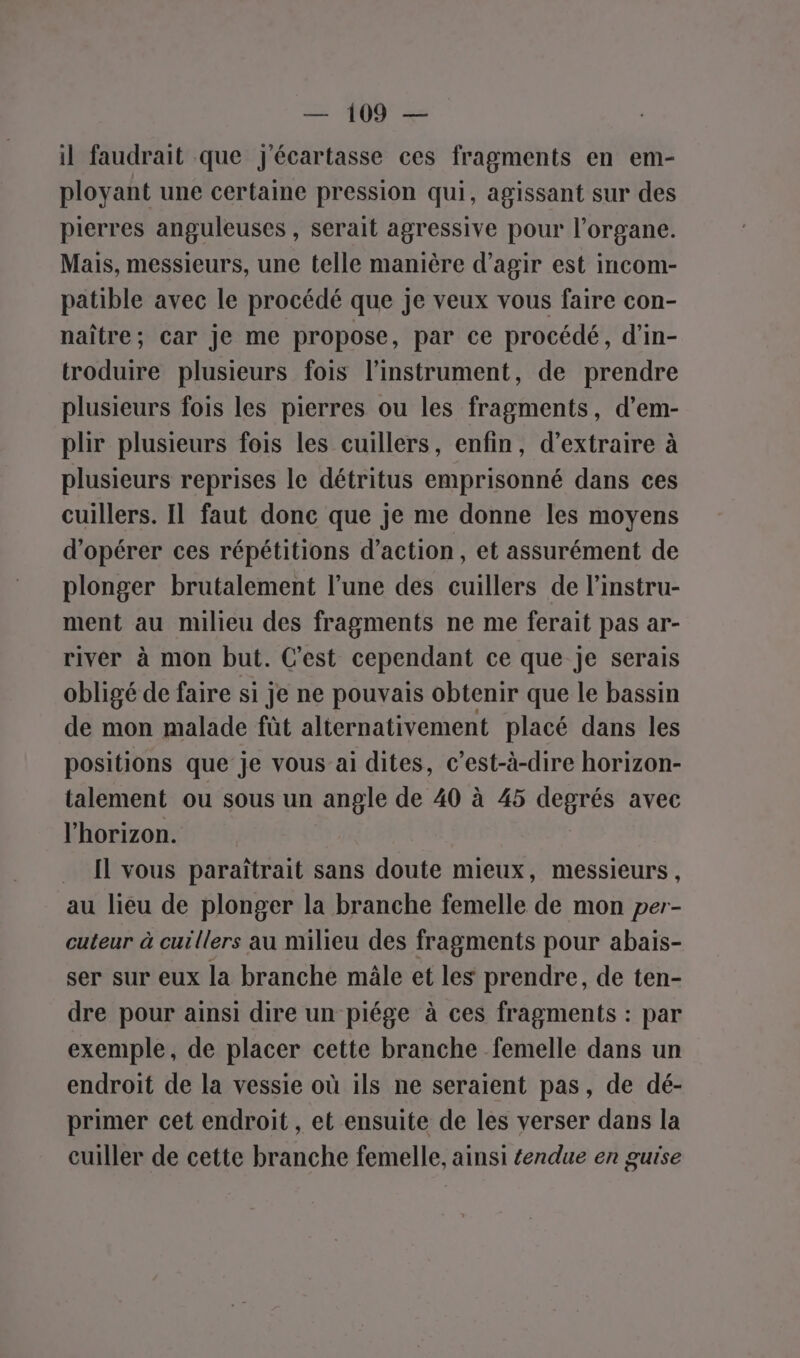 il faudrait que j'écartasse ces fragments en em- ployant une certaine pression qui, agissant sur des pierres anguleuses , serait agressive pour l’organe. Mais, messieurs, une telle manière d’agir est incom- patible avec le procédé que je veux vous faire con- naître; car je me propose, par ce procédé, d’in- troduire plusieurs fois l'instrument, de prendre plusieurs fois les pierres ou les fragments, d’em- plir plusieurs fois les cuillers, enfin, d’extraire à plusieurs reprises le détritus emprisonné dans ces cuillers. Il faut donc que je me donne les moyens d'opérer ces répétitions d'action, et assurément de plonger brutalement l’une des cuillers de l’instru- ment au milieu des fragments ne me ferait pas ar- river à mon but. C’est cependant ce que je serais obligé de faire si je ne pouvais obtenir que le bassin de mon malade fût alternativement placé dans les positions que je vous ai dites, c’est-à-dire horizon- talement ou sous un angle de 40 à 45 degrés avec l'horizon. … [l vous paraîtrait sans doute mieux, messieurs, au lieu de plonger la branche femelle de mon per- cuteur à cuillers au milieu des fragments pour abais- ser sur eux la branche mâle et les prendre, de ten- dre pour ainsi dire un piége à ces fragments : par exemple, de placer cette branche femelle dans un endroit de la vessie où ils ne seraient pas, de dé- primer cet endroit , et ensuite de les verser dans la cuiller de cette branche femelle, ainsi éendue en guise