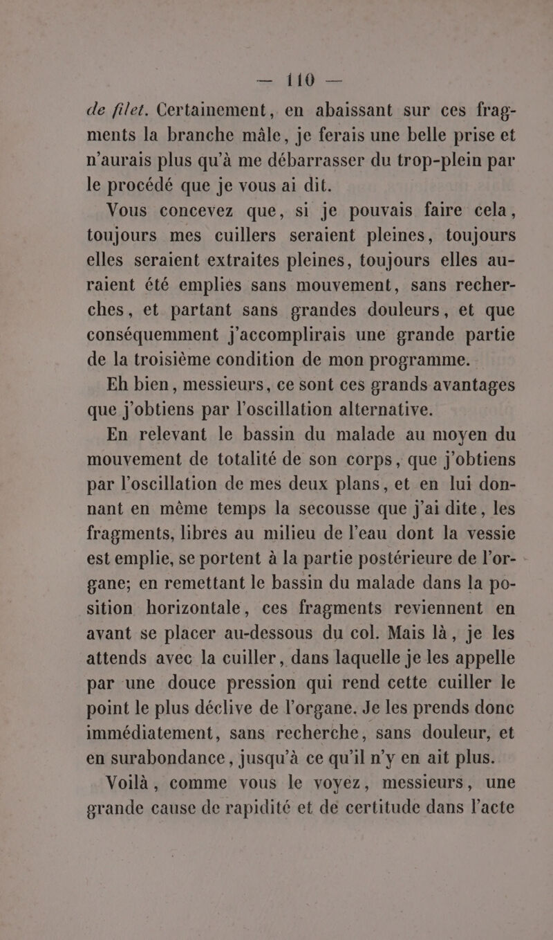 = Q — de filet. Certainement, en abaissant sur ces frag- ments la branche mâle, je ferais une belle prise et n'aurais plus qu’à me débarrasser du trop-plein par le procédé que je vous ai dit. Vous concevez que, si Je pouvais faire cela, toujours mes cuillers seraient pleines, toujours elles seraient extraites pleines, toujours elles au- raient été empliés sans mouvement, sans recher- ches, et partant sans grandes douleurs, et que conséquemment J'accomplirais une grande partie de la troisième condition de mon programme. Eh bien, messieurs, ce sont ces grands avantages que j'obtiens par l'oscillation alternative. En relevant le bassin du malade au moyen du mouvement de totalité de son corps, que j'obtiens par l’oscillation de mes deux plans, et en lui don- nant en même temps la secousse que j'ai dite, les fragments, Libres au milieu de l’eau dont la vessie est emplie, se portent à la partie postérieure de l’or- : gane; en remettant le bassin du malade dans la po- sition horizontale, ces fragments reviennent en avant se placer au-dessous du col. Mais là, je les attends avec la cuiller, dans laquelle je les appelle par une douce pression qui rend cette cuiller le point le plus déclive de l'organe. Je les prends donc immédiatement, sans recherche, sans douleur, et en surabondance, jusqu’à ce qu’il n’y en ait plus. Voilà, comme vous le voyez, messieurs, une grande cause de rapidité et de certitude dans l’acte