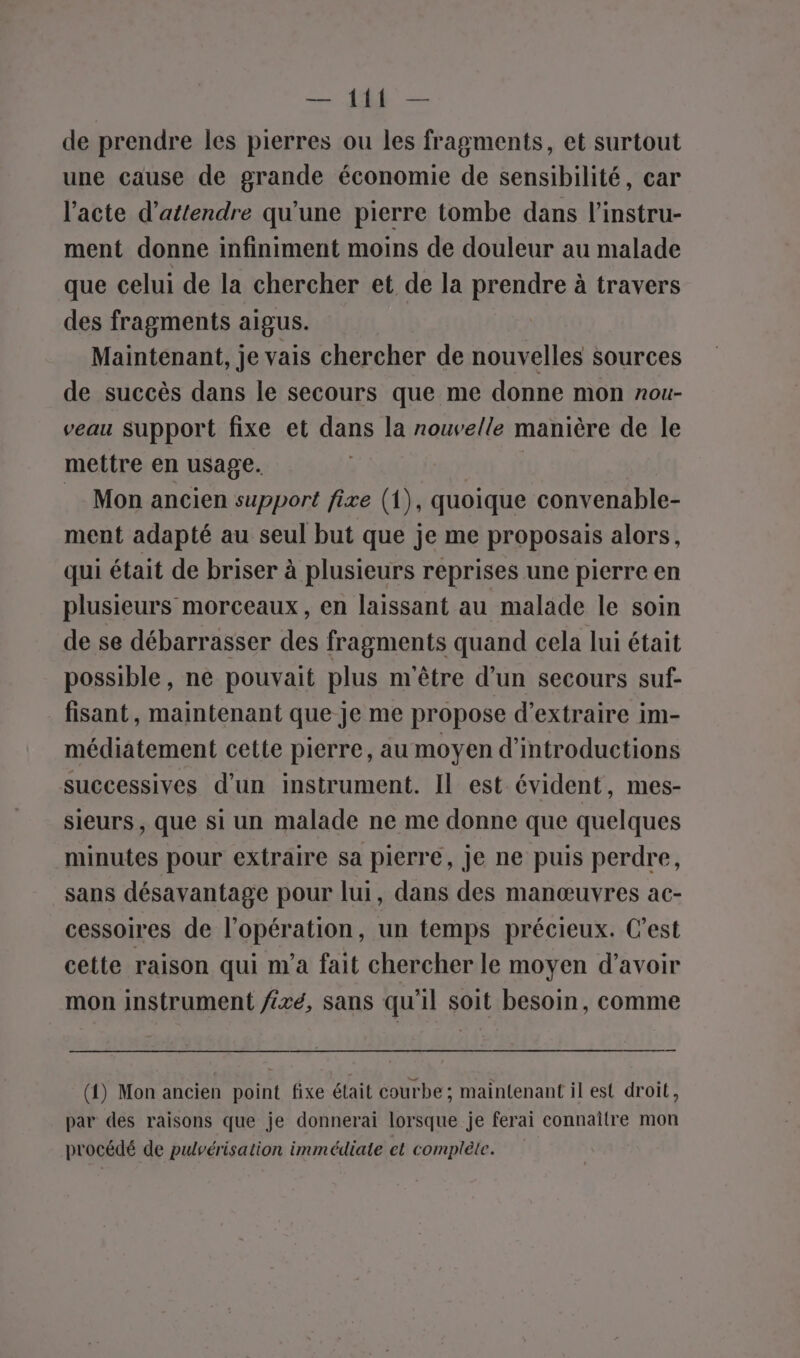 — LR — de prendre les pierres ou les fragments, et surtout une cause de grande économie de sensibilité, car l'acte d'attendre qu'une pierre tombe dans l’instru- ment donne infiniment moins de douleur au malade que celui de la chercher et de la prendre à travers des fragments aigus. Maintenant, je vais chercher de nouvelles sources de succès dans le secours que me donne mon nou- veau support fixe et dans la nouvelle manière de le mettre en usage. Mon ancien support fixe (1), quoique convenable- ment adapté au seul but que je me proposais alors, qui était de briser à plusieurs reprises une pierre en plusieurs morceaux, en laissant au malade le soin de se débarrasser des fragments quand cela lui était possible, ne pouvait plus m'être d’un secours suf- fisant, maintenant que je me propose d'extraire im- médiatement cette pierre, au moyen d’introductions successives d’un instrument. Il est évident, mes- sieurs, que si un malade ne me donne que quelques minutes pour extraire sa pierre, Je ne puis perdre, sans désavantage pour lui, dans des manœuvres ac- cessoires de l’opération, un temps précieux. C’est cette raison qui m'a fait chercher le moyen d’avoir mon instrument fixé, sans qu'il soit besoin, comme (1) Mon ancien point fixe était courbe ; maintenant il est droit, par des raisons que je donnerai lorsque je ferai connaître mon procédé de pulvérisation immédiate et complète.