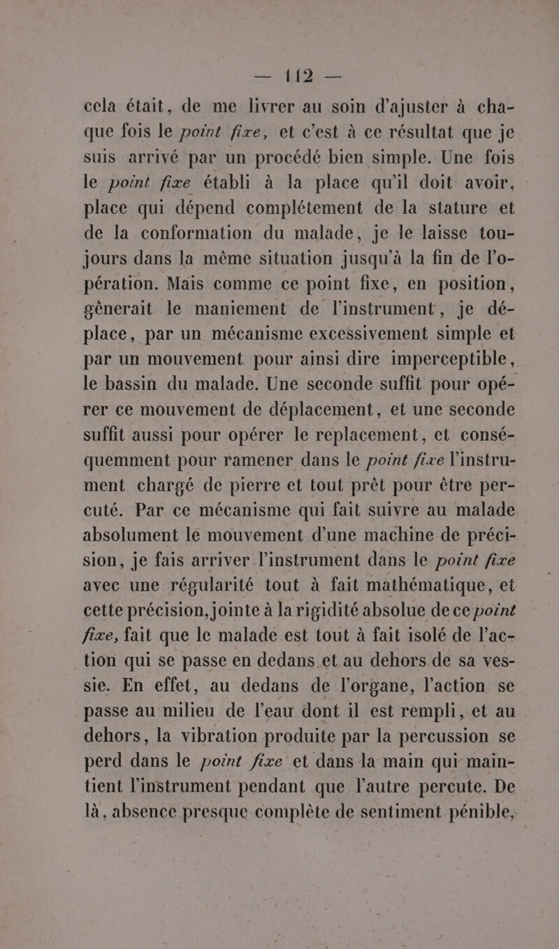 cela était, de me livrer au soin d'ajuster à cha- que fois le point fire, et c’est à ce résultat que je suis arrivé par un procédé bien simple. Une fois le point fixe établi à la place qu'il doit avoir, place qui dépend complétement de la stature et de la conformation du malade, je le laisse tou- jours dans la même situation jusqu'à la fin de l’o- pération. Mais comme ce point fixe, en position, génerait le maniement de l'instrument, je dé- place, par un mécanisme excessivement simple et par un mouvement pour ainsi dire imperceptible, le bassin du malade. Une seconde suffit pour opé- rer ce mouvement de déplacement, et une seconde suffit aussi pour opérer le replacement, et consé- quemment pour ramener dans le point fixe l'instru- ment chargé de pierre et tout prêt pour être per- cuté. Par ce mécanisme qui fait suivre au malade absolument le mouvement d’une machine de préei- sion, je fais arriver l’instrument dans le point fixe avec une régularité tout à fait mathématique, et cette précision, jointe à la rigidité absolue de ce point fixe, fait que le malade est tout à fait isolé de l’ac- tion qui se passe en dedans et au dehors de sa ves- sie. En effet, au dedans de l'organe, l’action se passe au milieu de l’eau dont il est rempli, et au. dehors, la vibration produite par la percussion se perd dans le point fixe et dans la main qui main- tient l'instrument pendant que l’autre percute. De là, absence presque complète de sentiment pénible,