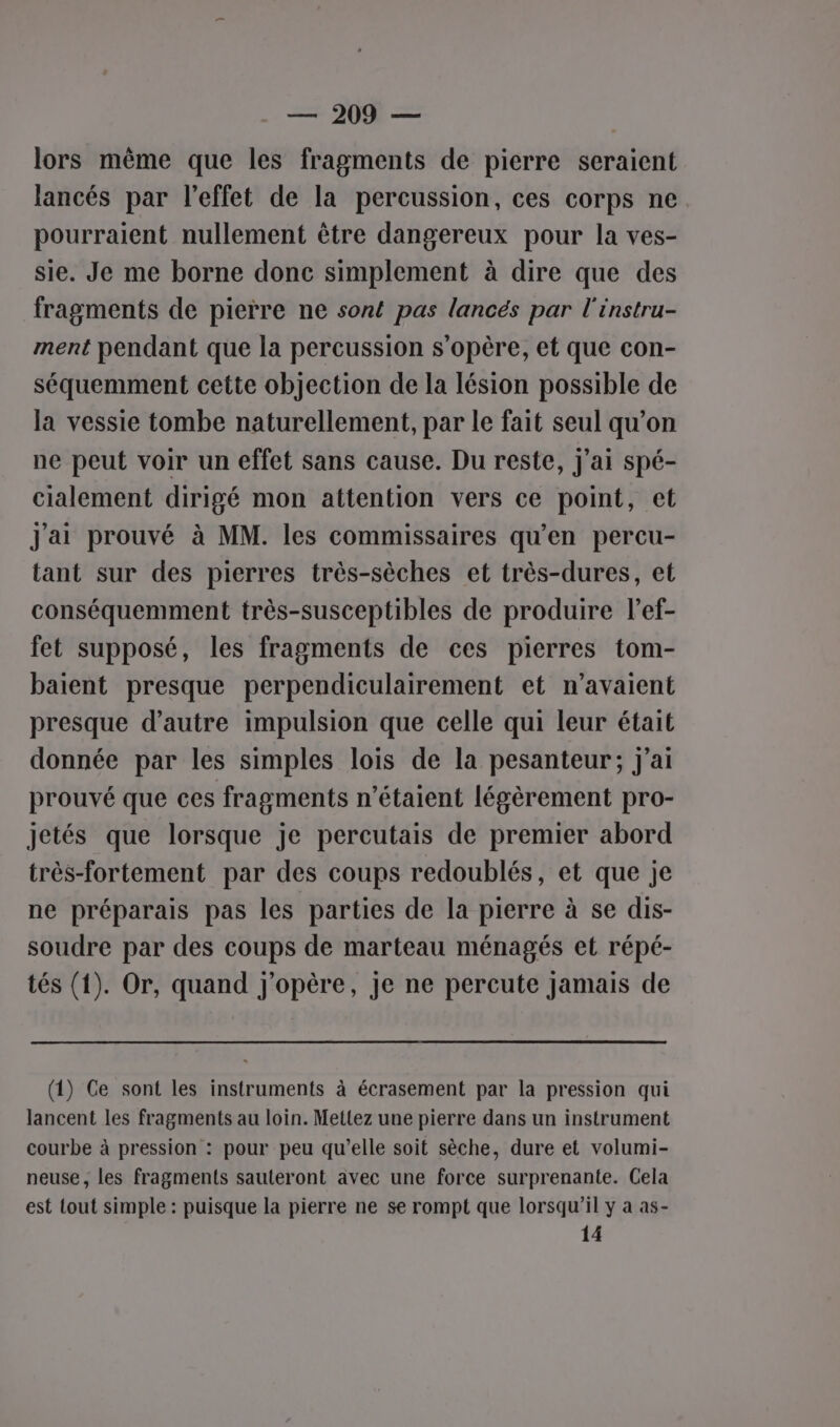 lors même que les fragments de pierre seraient lancés par l'effet de la percussion, ces corps ne pourraient nullement être dangereux pour la ves- sie. Je me borne donc simplement à dire que des fragments de pierre ne sont pas lancés par l'instru- ment pendant que la percussion s'opère, et que con- séquemment cette objection de la lésion possible de la vessie tombe naturellement, par le fait seul qu’on ne peut voir un effet sans cause. Du reste, j'ai spé- cialement dirigé mon attention vers ce point, et Jai prouvé à MM. les commissaires qu'en percu- tant sur des pierres très-sèches et très-dures, et conséquemment très-susceptibles de produire l’ef- fet supposé, les fragments de ces pierres tom- baient presque perpendiculairement et n'avaient presque d'autre impulsion que celle qui leur était donnée par les simples lois de la pesanteur; j'ai prouvé que ces fragments n'étaient légèrement pro- jetés que lorsque je percutais de premier abord très-fortement par des coups redoublés, et que je ne préparais pas les parties de la pierre à se dis- soudre par des coups de marteau ménagés et répé- tés (1). Or, quand j'opère, je ne percute jamais de (1) Ce sont les instruments à écrasement par la pression qui lancent les fragments au loin. Mettez une pierre dans un instrument courbe à pression : pour peu qu’elle soit sèche, dure et volumi- neuse, les fragments sauteront avec une force surprenante. Cela est tout simple : puisque la pierre ne se rompt que lorsqu’il y a as- 14