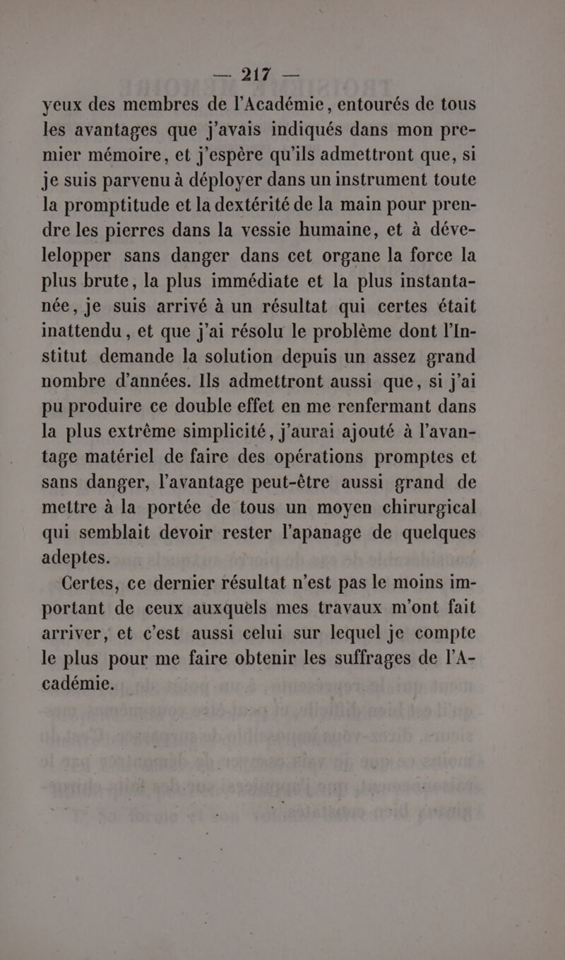 yeux des membres de l’Académie, entourés de tous les avantages que j'avais indiqués dans mon pre- mier mémoire, et j'espère qu'ils admettront que, si je suis parvenu à déployer dans un instrument toute la promptitude et la dextérité de la main pour pren- dre les pierres dans la vessie humaine, et à déve- lelopper sans danger dans cet organe la force la plus brute, la plus immédiate et la plus instanta- née, Je suis arrivé à un résultat qui certes était inattendu , et que j'ai résolu le problème dont l’In- stitut demande la solution depuis un assez grand nombre d’années. 1Is admettront aussi que, si j'ai pu produire ce double effet en me renfermant dans la plus extrème simplicité, j'aurai ajouté à l’avan- tage matériel de faire des opérations promptes et sans danger, l'avantage peut-être aussi grand de mettre à la portée de tous un moyen chirurgical qui semblait devoir rester l'apanage de quelques adeptes. Certes, ce dernier résultat n’est pas le moins im- portant de ceux auxquels mes travaux n'ont fait arriver, et c’est aussi celui sur lequel je compte le plus pour me faire obtenir les suffrages de l’A- cadémie.
