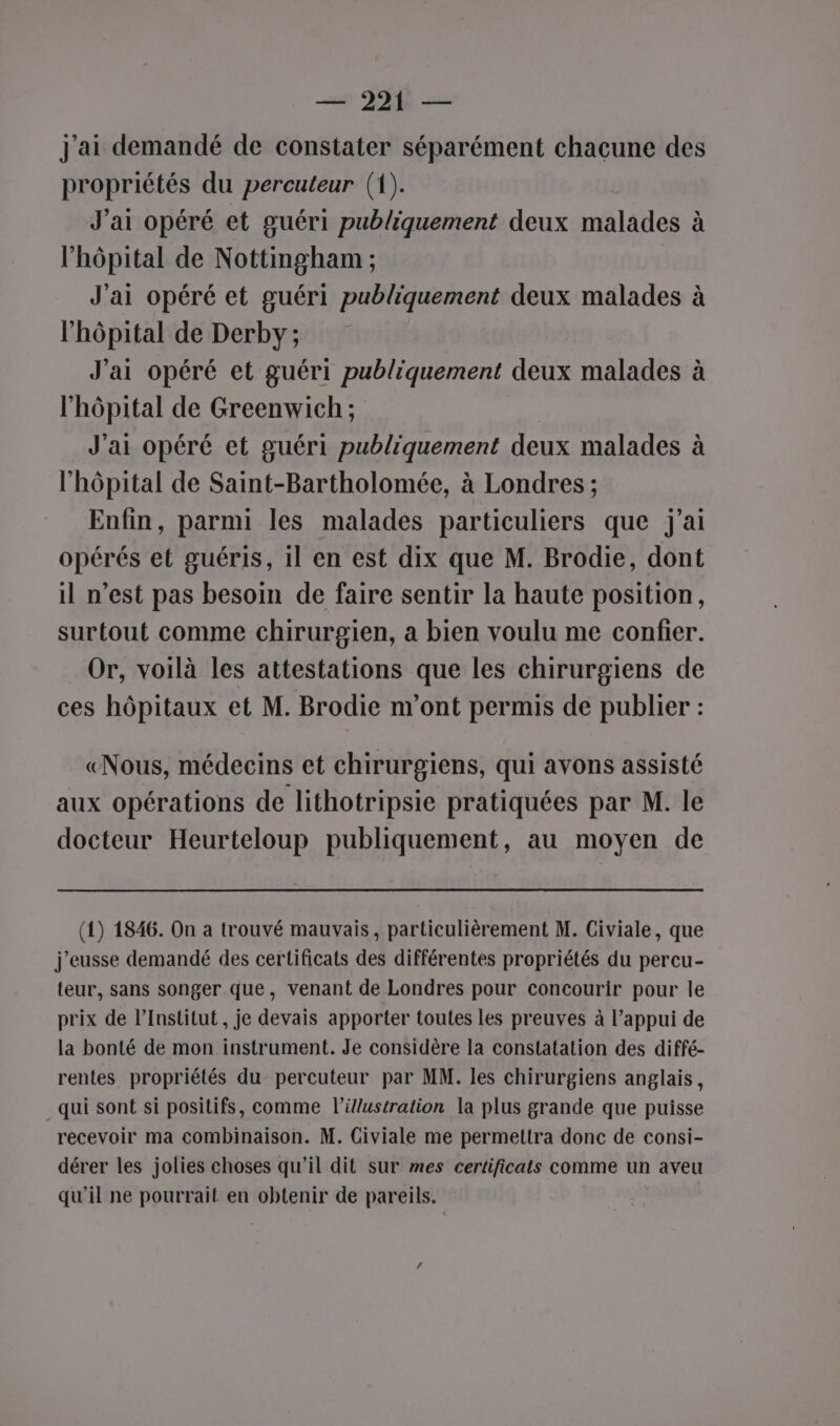 + 220 — j'ai demandé de constater séparément chacune des propriétés du percuteur (1). J'ai opéré et guéri publiquement deux malades l'hôpital de Nottingham ; J'ai opéré et guéri publiquement deux malades à l'hôpital de Derby; J'ai opéré et guéri publiquement deux malades à l'hôpital de Greenwich ; J'ai opéré et guéri publiquement deux malades l'hôpital de Saint-Bartholomée, à Londres ; Enfin, parmi les malades particuliers que j'ai opérés et guéris, il en est dix que M. Brodie, dont il n’est pas besoin de faire sentir la haute position, surtout comme chirurgien, a bien voulu me confier. Or, voilà les attestations que les chirurgiens de ces hôpitaux et M. Brodie m'ont permis de publier : [ete] © «Nous, médecins et chirurgiens, qui avons assisté aux opérations de lithotripsie pratiquées par M. le docteur Heurteloup publiquement, au moyen de (1) 1846. On à trouvé mauvais, particulièrement M. Civiale, que j'eusse demandé des certificats des différentes propriétés du percu- teur, sans songer que, venant de Londres pour concourir pour le prix de l’Institut , je devais apporter toutes les preuves à l’appui de la bonté de mon instrument. Je considère la constatation des diffé- rentes propriétés du percuteur par MM. les chirurgiens anglais, qui sont si positifs, comme l'illustration la plus grande que puisse recevoir ma combinaison. M. Civiale me permettra donc de consi- dérer les jolies choses qu'il dit sur mes certificats comme un aveu qu'il ne pourrait en obtenir de pareils.