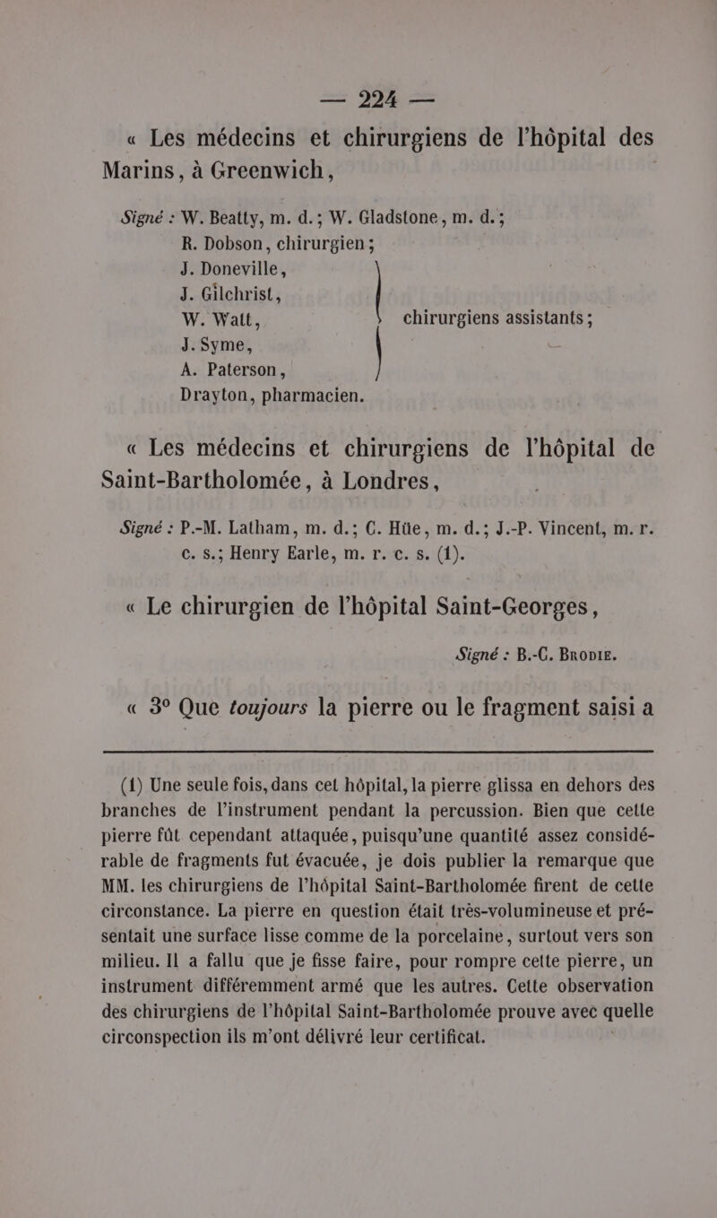 « Les médecins et chirurgiens de l’hôpital des Marins , à Greenwich, Signé : W. Beatty, m. d.; W. Gladstone, m. d.; R. Dobson, chirurgien; J. Doneville, J. Gilchrist, | W. Wait, chirurgiens assistants ; J. Syme, A. Paterson, Drayton, pharmacien. « Les médecins et chirurgiens de l'hôpital de Saint-Bartholomée, à Londres, Signé : P.-M. Latham, m. d.; C. Hüe, m. d.; J.-P. Vincent, m.r. c..S: Henry Earle, m. r:t.:5. (1). « Le chirurgien de l'hôpital Saint-Georges, Signé : B.-C. BRODIE. « 3° Que toujours la pierre ou le fragment saisi a (1) Une seule fois, dans cet hôpital, la pierre glissa en dehors des branches de linstrument pendant la percussion. Bien que cette pierre fût cependant attaquée, puisqu’une quantité assez considé- rable de fragments fut évacuée, je dois publier la remarque que MM. les chirurgiens de l’hôpital Saint-Bartholomée firent de cette circonstance. La pierre en question était très-volumineuse et pré- sentait une surface lisse comme de la porcelaine, surtout vers son milieu. IL à fallu que je fisse faire, pour rompre cette pierre, un instrument différemment armé que les autres. Cette observation des chirurgiens de l’hôpital Saint-Bartholomée prouve avec Eat circonspection ils m'ont délivré leur certificat.