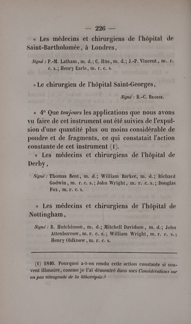 ne + | on « Les médecins et chirurgiens de l'hôpital de Saint-Bartholomée, à Londres, Signé ; P.-M. Latham, m. d.; C. Hüe, m. d.; J.-P. Vincent, m. r. c. S.; Henry Earle, m. r. c.s. «Le chirurgien de lhôpital Saint-Georges, Signé : B.-C. BRoDIE. « 4° Que toujours les applications que nous avons vu faire de cet instrument ont été suivies de l’expul- sion d’une quantité plus ou moins considérable de poudre et de fragments, ce qui constatait l’action constante de cet instrument (1). « Les médecins et chirurgiens de l'hôpital de Derby, Signé : Thomas Bent, m. d.; William Barker, m. d.; Richard Godwin, m. r.c. s.; John Wright, m. r. c. s.; Douglas FORMAT CS. « Les médecins et chirurgiens de l'hôpital de Nottingham, Signé : R. Hutchinson, m. d.; Mitchell Davidson, m. d.; John Attenburrow, m.r. c. s.; William Wright, m.r. €. $s.; Henry Oldknow , m. r. c. s. ( (1) 1846. Pourquoi a-t-on rendu cette action constante si sou- vent illusoire, comme je lai démontré dans mes Considérations sur un pas rétrograde de la lithotripsie