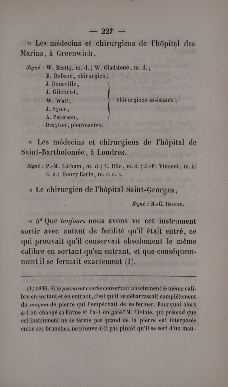 « Les médecins et chirurgiens de l'hôpital des / Marins, à Greenwich, Signé : W. Beatty, m. d.; W. Gladstone, m. d. ; R. Dobson, chirurgien; ; J. Doneville, J. Gilchrist, | W. Watt, chirurgiens assistants ; J. Syme, | ; A. Paterson, Drayton, pharmacien. « Les médecins et chirurgiens de l'hôpital de Saint-Bartholomée, à Londres. Signé : P.-M. Latham, m. d.; G. Hüe, m. d.; J.-P. Vincent, m.r. CoscHenry Barle MT. T. 08. « Le chirurgien de l'hôpital Saint-Georges, Signé : B.-C. Bropis. « 5° Que toujours nous avons vu cet instrument sortir avec autant de facilité qu'il était entré, ce qui prouvait-qu’il conservait absolument le même calibre en sortant qu'en entrant, et que conséquem- ment il se fermait exactement (1). (1) 1846. Si Le percuteur courbe conservait absolument le même cali- bre en sortant et en entrant, c’est qu’il se débarrassait complétement du magma de pierre qui l’empêchait de se fermer. Pourquoi alors a-{-on changé sa forme et l’a-t-on gâté ? M. Giviale, qui prétend que cet instrument ne se ferme pas quand de la pierre est interposée. entre ses branches, ne prouve-t-il pas plutôt qu’il se sert d’un mau-