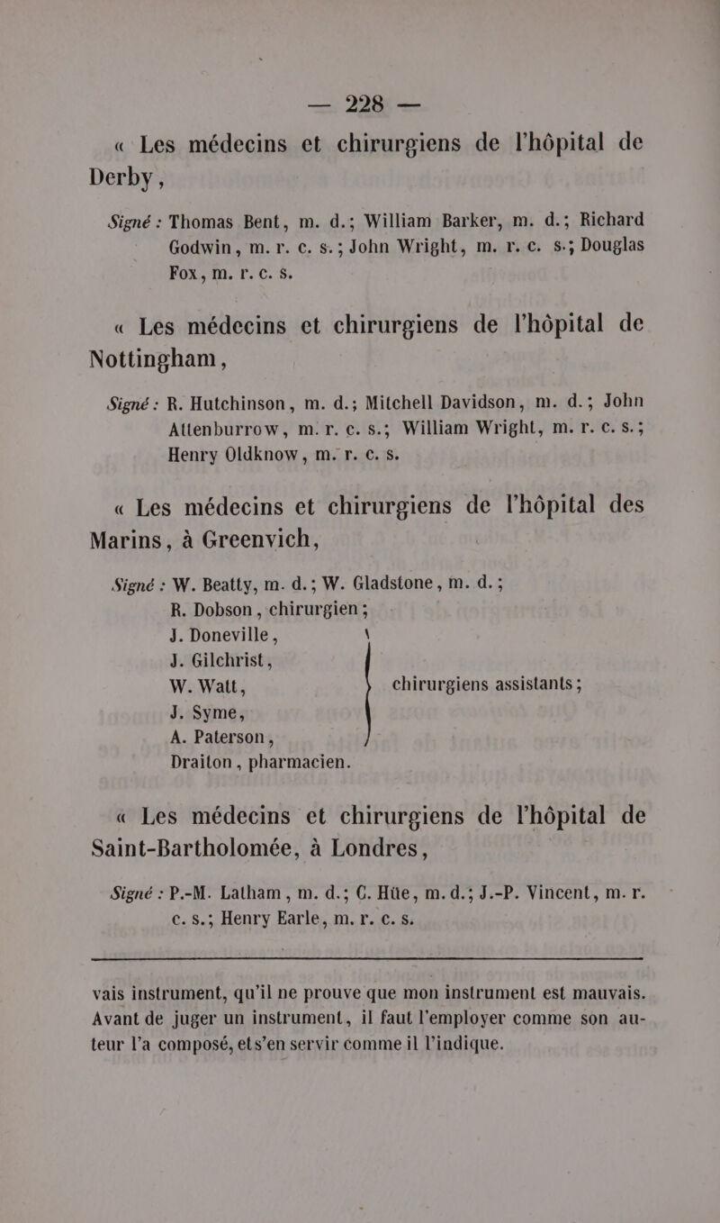 —. 228: — « Les médecins et chirurgiens de l'hôpital de Derby, Signé : Thomas Bent, m. d.; William Barker, m. d.; Richard Godwin, m.r. €. s.; John Wright, m. r.c. s.; Douglas Fox, m. r.c.s. « Les médecins et chirurgiens de l'hôpital de Nottingham, Signé : R. Hutchinson, m. d.; Mitchell Davidson, m. d.; John Attenburrow, m.r. c.s.; William Wright, m.r.c.s.; Henry Oldknow, m. r. €. s. « Les médecins et chirurgiens de l'hôpital des Marins, à Greenvich, Signé : W. Beatty, m. d.; W. Gladstone , m. d. ; R. Dobson, chirurgien ; J. Doneville, \ J. Gilchrist, W. Watt, chirurgiens assistants ; J. Syme, A. Paterson, Draiton , pharmacien. « Les médecins et chirurgiens de lhôpital de Saint-Bartholomée, à Londres, Signé : P.-M. Latham , m. d.; C. Hüe, m. d.; J.-P. Vincent, m.r. c. S.; Henry Earle, m.r. c.s. vais instrument, qu'il ne prouve que mon instrument est mauvais. Avant de juger un instrument, il faut l'employer comme son au- teur l’a composé, ets’en servir comme il l'indique.