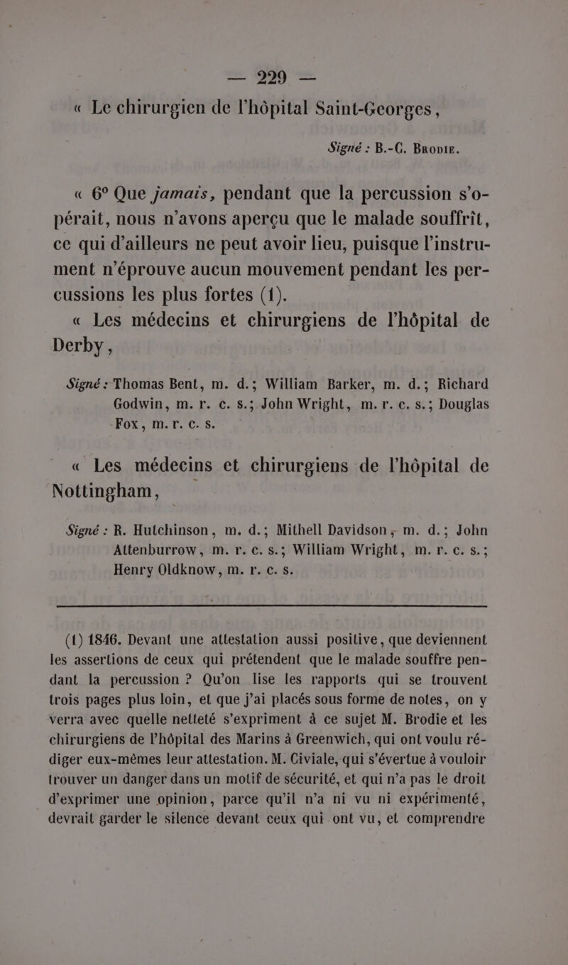 « Le chirurgien de l'hôpital Saint-Georges, Signé : B.-G. Bronie. « 6° Que jamais, pendant que la percussion s’o- pérait, nous n'avons aperçu que le malade souffrit, ce qui d’ailleurs ne peut avoir lieu, puisque l’instru- ment n'éprouve aucun mouvement pendant les per- cussions les plus fortes (1). « Les médecins et chirurgiens de l'hôpital de Derby, Signé : Thomas Bent, m. d.; William Barker, m. d.; Richard Godwin, m. r. c. s.; John Wright, m.r. c. s.; Douglas FOX, M.Tr. C5. « Les médecins et chirurgiens de l'hôpital de Nottingham, Signé : R. Hutchinson, m. d.; Mithell Davidson; m. d.; John Altenburrow, m. r. c.s.; William Wright, m.r.c.s.; Henry Oldknow, m. r. c.s. (1) 1846. Devant une attestation aussi positive, que deviennent les assertions de ceux qui prétendent que le malade souffre pen- dant la percussion ? Qu'on lise les rapports qui se trouvent trois pages plus loin, et que j’ai placés sous forme de notes, on y verra avec quelle netteté s'expriment à ce sujet M. Brodie et les chirurgiens de l'hôpital des Marins à Greenwich, qui ont voulu ré- diger eux-mêmes leur attestation. M. Civiale, qui s’évertue à vouloir trouver un danger dans un motif de sécurité, et qui n’a pas le droit d'exprimer une opinion, parce qu'il n’a ni vu ni expérimenté, devrait garder le silence devant ceux qui ont vu, et comprendre