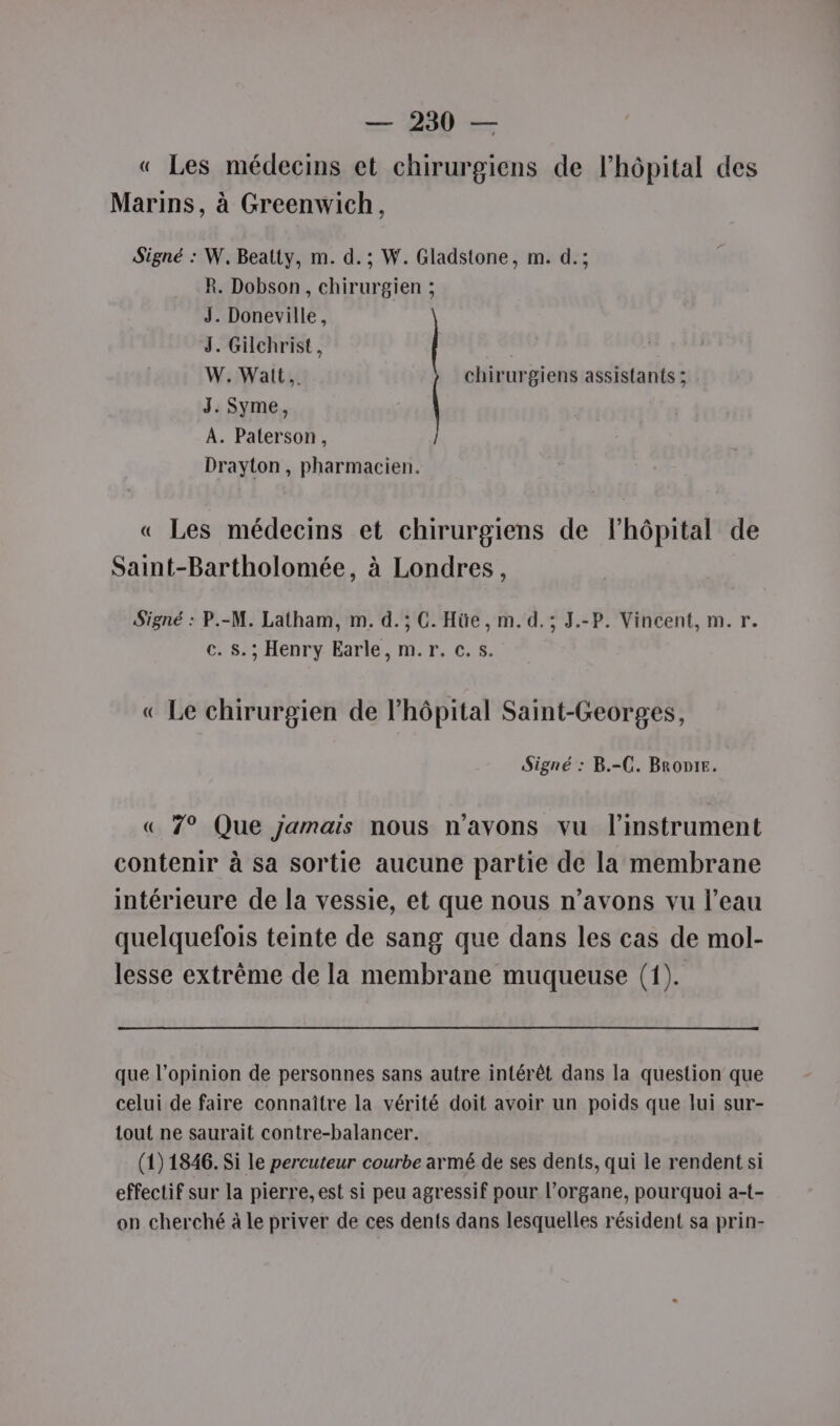 « Les médecins et chirurgiens de l’hôpital des Marins, à Greenwich, Signé : W. Beatty, m. d.; W. Gladstone, m. d.; R. Dobson, chirurgien ; J. Doneville, J. Gilchrist , W. Watt. chirurgiens assistants ; J. Syme, A. Paterson, Drayton, pharmacien. « Les médecins et chirurgiens de l’hôpital de Saint-Bartholomée, à Londres, Signé : P.-M. Latham, m. d.; C. Hüe, m. d.; J.-P. Vincent, m. r. c. s.; Henry Earle, m.r. c.s. « Le chirurgien de l'hôpital Saint-Georges, Signé : B.-C. BroDie. « 7° Que jamais nous n'avons vu l'instrument contenir à sa sortie aucune partie de la membrane intérieure de la vessie, et que nous n’avons vu l’eau quelquefois teinte de sang que dans les cas de mol- lesse extrême de la membrane muqueuse (1). que l’opinion de personnes sans autre intérêt dans la question que celui de faire connaître la vérité doit avoir un poids que lui sur- tout ne saurait contre-balancer. (1) 1846. Si le percuteur courbe armé de ses dents, qui le rendent si effectif sur la pierre, est si peu agressif pour l’organe, pourquoi a-t- on cherché à le priver de ces dents dans lesquelles résident sa prin-