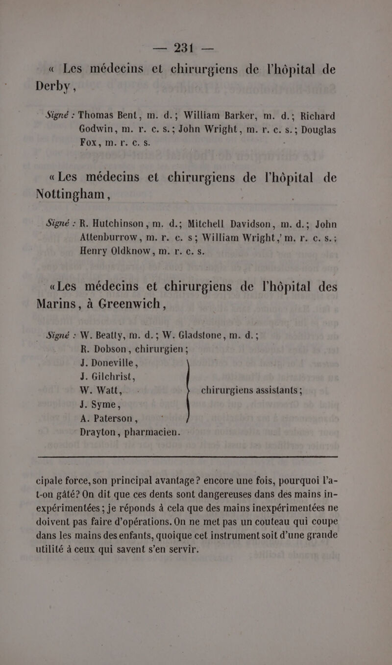 « Les médecins et chirurgiens de l'hôpital de Derby, Signé : Thomas Bent, m. d.; William Barker, m. d.; Richard Godwin, m. r. c. s.; John Wright, m. r. c. s.; Douglas Fox, m.r. c.s. . «Les médecins et chirurgiens de l'hôpital de Nottingham, Signé : R. Hutchinson , m. d.; Mitchell Davidson, m. d.; John Attenburrow, m. r. €. s; William Wright, m. r. c.s.; Henry Oldknow , m. r. c.s. «Les médecins et chirurgiens de l'hôpital des Marins, à Greenwich, … Signé : W. Beatty, m. d.; W. Gladstone, m. d.; R. Dobson, chirurgien ; J. Doneville, J. Gilchrist, W. Watt, chirurgiens assistants ; J. Syme, À. Paterson, Drayton, pharmacien. cipale force, son principal avantage ? encore une fois, pourquoi l’a- t-on gâté? On dit que ces dents sont dangereuses dans des mains in- expérimentées ; je réponds à cela que des mains inexpérimentées ne doivent pas faire d'opérations. On ne met pas un couteau qui coupe dans les mains des enfants, quoique cet instrument soit d’une grande utilité à ceux qui savent s’en servir.