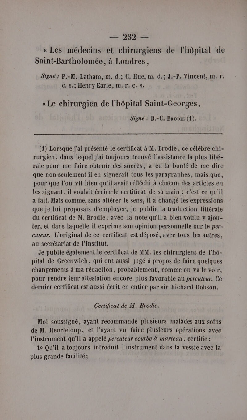 «Les médecins et chirurgiens de l'hôpital de Saint-Bartholomée, à Londres, Signé : P.-M. Latham, m. d.; C. Hüe, m. d.; J.-P. Vincent, m.r. c. s.; Henry Earle, m. r. c.s. «Le chirurgien de l'hôpital Saint-Georges, Signé : B.-C. Bronte (1). (1) Lorsque j’ai présenté le certificat à M. Brodie, ce célèbre chi- rurgien, dans lequel j'ai toujours trouvé l’assistance la plus libé- rale pour me faire obtenir des succès, a eu la bonté de me dire que non-seulement il en signerait tous les paragraphes, mais que, pour que l’on vit bien qu’il avait réfléchi à chacun des articles en les signant , il voulait écrire le certificat de sa main : c’est ce qu’il a fait. Mais comme, sans altérer le sens, il a changé les expressions que je lui proposais d'employer, je publie la traduction littérale du certificat de M. Brodie, avec la note qu’il a bien voulu y ajou- ter, et dans laquelle il exprime son opinion personnelle sur le per- cuteur. L’original de ce certificat est déposé, avee tous les autres, au secrétariat de l’Institut. Je publie également le certificat de MM. les chirurgiens de l’hô- pital de Greenwich, qui ont aussi jugé à propos de faire quelques changements à ma rédaction, probablement, comme on va le voir, pour rendre leur attestation encore plus favorable au percuteur. Ce dernier certificat est aussi écrit en entier par sir Richard Dobson. Certificat de M. Brodie. Moi soussigné, ayant recommandé plusieurs malades aux soins de M. Heurteloup, et l’ayant vu faire plusieurs opérations avec l'instrument qu’il a appelé percuteur courbe à marteau, certifie : 1° Qu'il a toujours introduit l'instrument dans la vessie avec la plus grande facilité;