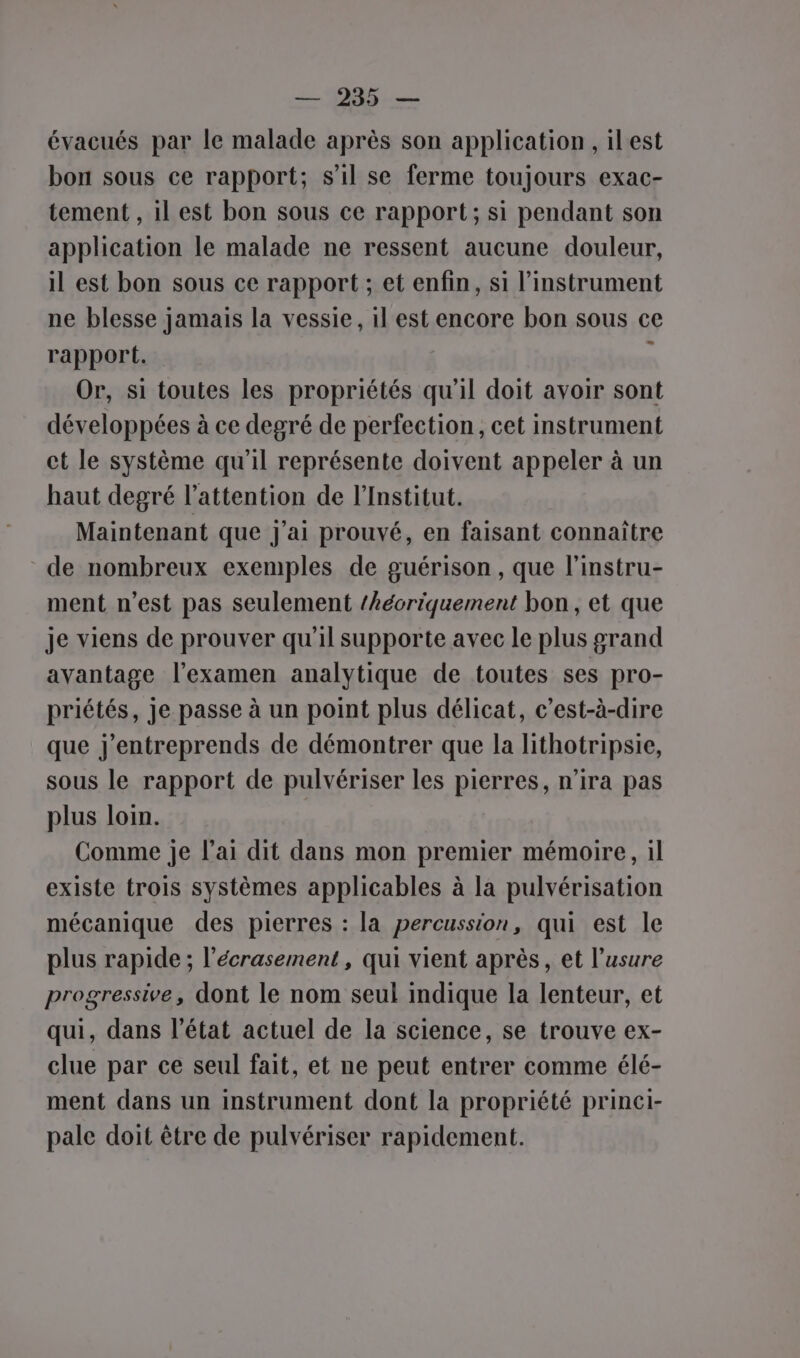 évacués par le malade après son application, ilest bon sous ce rapport; s’il se ferme toujours exac- tement , il est bon sous ce rapport; si pendant son application le malade ne ressent aucune douleur, il est bon sous ce rapport ; et enfin, si l’instrument ne blesse jamais la vessie, il est encore bon sous ce rapport. ' Or, si toutes les propriétés qu'il doit avoir sont développées à ce degré de perfection, cet instrument ct le système qu'il représente doivent appeler à un haut degré l'attention de l’Institut. Maintenant que j'ai prouvé, en faisant connaître de nombreux exemples de guérison, que l'instru- ment n’est pas seulement /kéoriquement bon, et que je viens de prouver qu'il supporte avec le plus grand avantage l'examen analytique de toutes ses pro- priétés, je passe à un point plus délicat, c’est-à-dire que j'entreprends de démontrer que la lithotripsie, sous le rapport de pulvériser les pierres, n'ira pas plus loin. Comme je l'ai dit dans mon premier mémoire, il existe trois systèmes applicables à la pulvérisation mécanique des pierres : la percussion, qui est le plus rapide ; l’écrasement, qui vient après, et l'usure progressive, dont le nom seul indique la lenteur, et qui, dans l’état actuel de la science, se trouve ex- clue par ce seul fait, et ne peut entrer comme élé- ment dans un instrument dont la propriété princi- pale doit être de pulvériser rapidement.