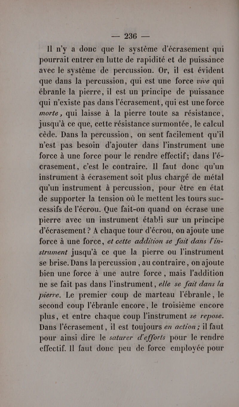 Il n'y a donc que le système d’écrasement qui pourrait entrer en lutte de rapidité et de puissance avec le système de percussion. Or, il est évident que dans la percussion, qui est une force vive qui ébranle la pierre, il est un principe de puissance qui n'existe pas dans l’écrasement, qui est une force morte , qui laisse à la pierre toute sa résistance, Jusqu'à ce que, cette résistance surmontée, le calcul cède. Dans la percussion, on sent facilement qu'il n’est pas besoin d'ajouter dans l’instrument une force à une force pour le rendre effectif; dans l’é- crasement, c'est le contraire. Il faut donc qu’un instrument à écrasement soit plus chargé de métal qu'un instrument à percussion, pour être en état de supporter la tension où le mettent les tours suc- cessifs de l’écrou. Que fait-on quand on écrase une pierre avec un instrument établi sur un principe d’écrasement ? À chaque tour d’écrou, on ajoute une force à une force, et cette addition se fait dans l'in- strument jusqu’à ce que la pierre ou l'instrument se brise. Dans la percussion , au contraire, on ajoute bien une force à une autre force, mais l’addition ne se fait pas dans l'instrument, elle se fait dans la pierre. Le premier coup de marteau l’ébranle, le second coup l’ébranle encore, le troisième encore plus, et entre chaque coup l'instrument se repose. Dans l’écrasement, il est toujours er action ; 1l faut pour ainsi dire le saturer d'efforts pour le rendre effectif. Il faut donc peu de force employée pour