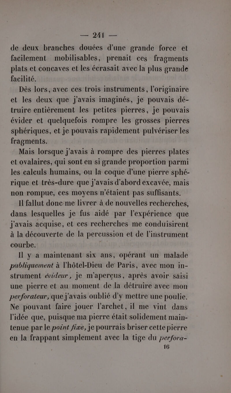 — 241 — de deux branches douées d’une grande force et facilement mobilisables, prenait ces fragments plats et concaves et les écrasait avec la plus grande facilité. Dès lors, avec ces trois instruments, l’originaire et les deux que J'avais imaginés, je pouvais dé- truire entièrement les petites pierres, Je pouvais évider et quelquefois rompre les grosses pierres sphériques, et je pouvais rapidement pulvériser les fragments. Mais lorsque j'avais à rompre des pierres plates et ovalaires, qui sont en si grande proportion parmi les calculs humains, ou la coque d’une pierre sphé- rique et très-dure que j'avais d’abord excavée, mais non rompue, ces moyens n'étaient pas suffisants. Il fallut donc me livrer à de nouvelles recherches, dans lesquelles je fus aidé par l'expérience que j'avais acquise, et ces recherches me conduisirent à la découverte de la percussion et de l'instrument courbe. Il y à maintenant six ans, opérant un malade publiquement à Vhôtel-Dieu de Paris, avec mon in- strument évideur, je m'aperçus, après avoir saisi une pierre et au moment de la détruire avec mon perforateur, que j'avais oublié d'y mettre une poulie. Ne pouvant faire jouer l’archet, il me vint dans l’idée que, puisque ma pierre était solidement main- tenue par le pornt fixe, je pourrais briser cette pierre en la frappant simplement avec la tige du perfora-