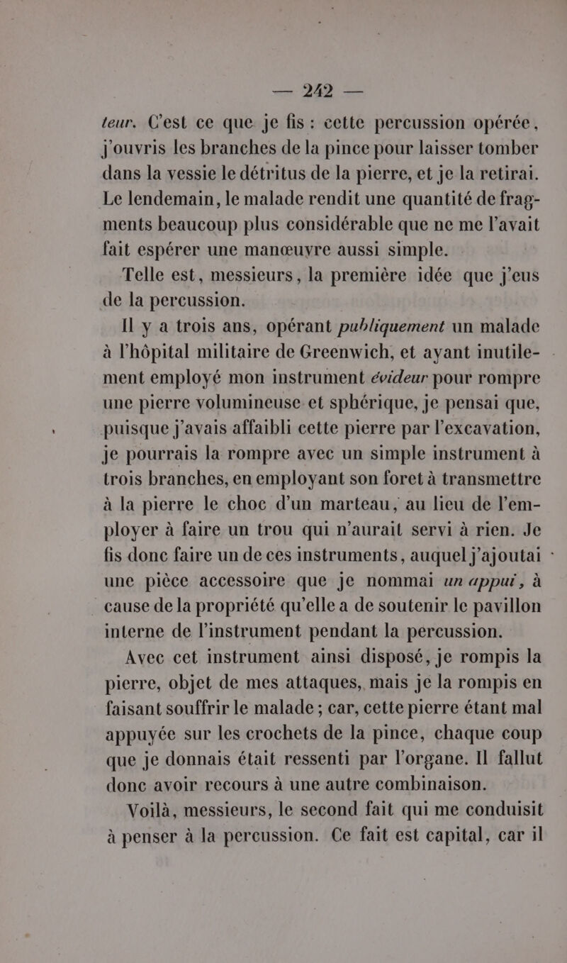 7 212 = leur, C'est ce que Je fis : cette percussion opérée, J'ouvris les branches de la pince pour laisser tomber dans la vessie le détritus de la pierre, et je la retirai. Le lendemain, le malade rendit une quantité de frag- ments beaucoup plus considérable que ne me l’avait fait espérer une manœuyre aussi simple. Telle est, messieurs, la première idée que j’eus de la percussion. Il y à trois ans, opérant publiquement un malade à l'hôpital militaire de Greenwich, et ayant inutile- ment employé mon instrument évideur pour rompre une pierre volumineuse. et sphérique, je pensai que, puisque j'avais affaibli cette pierre par l’excavation, je pourrais la rompre avec un simple instrument à trois branches, en employant son foret à transmettre à la pierre le choc d’un marteau, au lieu de l’em- ployer à faire un trou qui n'aurait servi à rien. Je fis donc faire un de ces instruments, auquel j’ajoutai : une pièce accessoire que Je nommai un appur, à cause de la propriété qu'elle a de soutenir le pavillon interne de l'instrument pendant la percussion. Avec cet instrument ainsi disposé, je rompis la pierre, objet de mes attaques, mais je la rompis en faisant souffrir le malade ; car, cette pierre étant mal appuyée sur les crochets de la pince, chaque coup que je donnais était ressenti par l'organe. Il fallut donc avoir recours à une autre combinaison. Voilà, messieurs, le second fait qui me conduisit à penser à la percussion. Ce fait est capital, car il