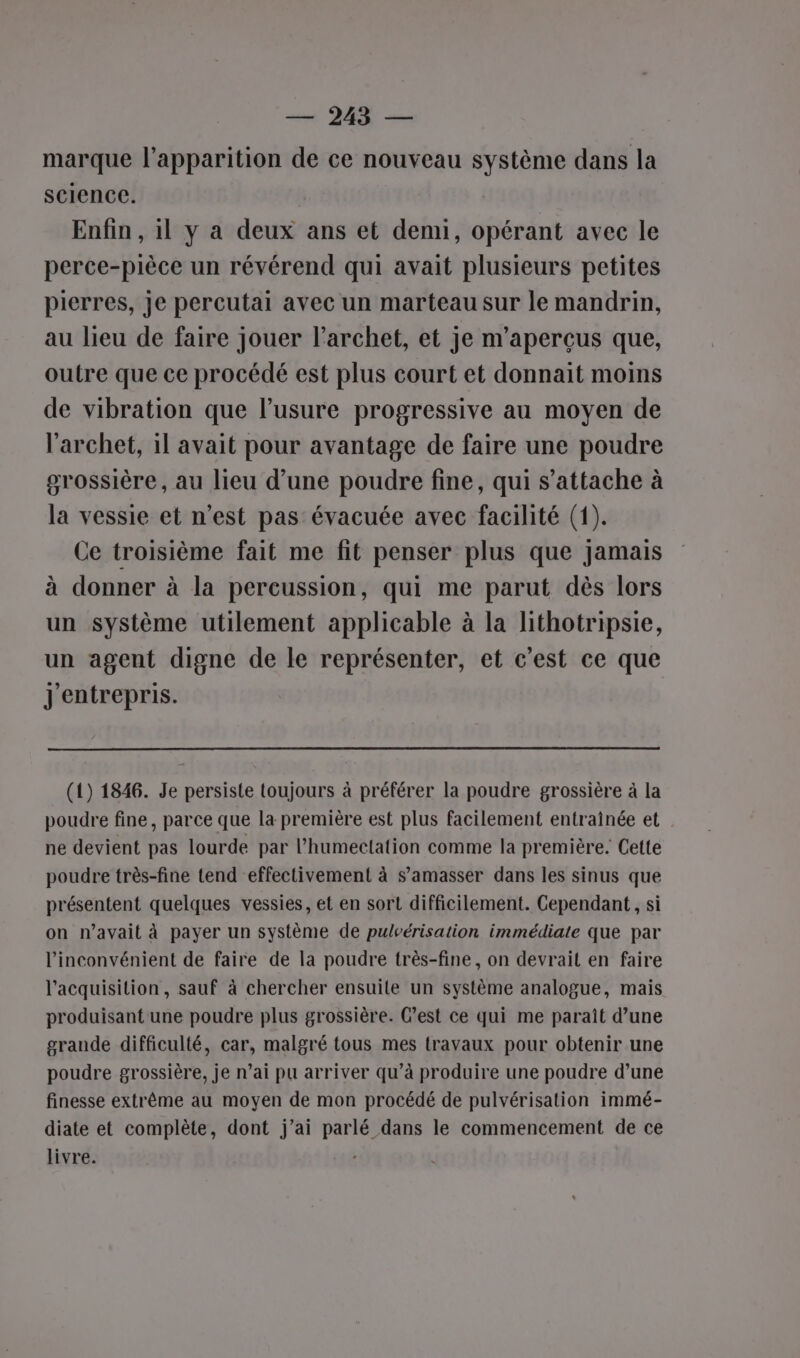 — 2435 — marque l'apparition de ce nouveau système dans la science. 3 Enfin , il y a deux ans et demi, opérant avec le perce-pièce un révérend qui avait plusieurs petites pierres, je percutai avec un marteau sur le mandrin, au lieu de faire jouer l’archet, et je m’aperçus que, outre que ce procédé est plus court et donnait moins de vibration que l’usure progressive au moyen de l’archet, il avait pour avantage de faire une poudre grossière, au lieu d’une poudre fine, qui s'attache à la vessie et n’est pas évacuée avec facilité (1). Ce troisième fait me fit penser plus que jamais à donner à la percussion, qui me parut dès lors un système utilement applicable à la lithotripsie, un agent digne de le représenter, et c’est ce que J'entrepris. (1) 1846. Je persiste toujours à préférer la poudre grossière à la poudre fine, parce que la première est plus facilement entraînée et ne devient pas lourde par l’humectation comme la première. Cette poudre très-fine tend effectivement à s’amasser dans les sinus que présentent quelques vessies, et en sort difficilement. Cependant, si on n'avait à payer un système de pulvérisation immédiate que par l'inconvénient de faire de la poudre très-fine, on devrait en faire l'acquisition, sauf à chercher ensuite un système analogue, mais produisant une poudre plus grossière. C’est ce qui me paraît d’une grande difficulté, car, malgré tous mes travaux pour obtenir une poudre grossière, je n’ai pu arriver qu’à produire une poudre d’une finesse extrême au moyen de mon procédé de pulvérisation immé- diate et complète, dont j’ai parlé dans le commencement de ce livre. |