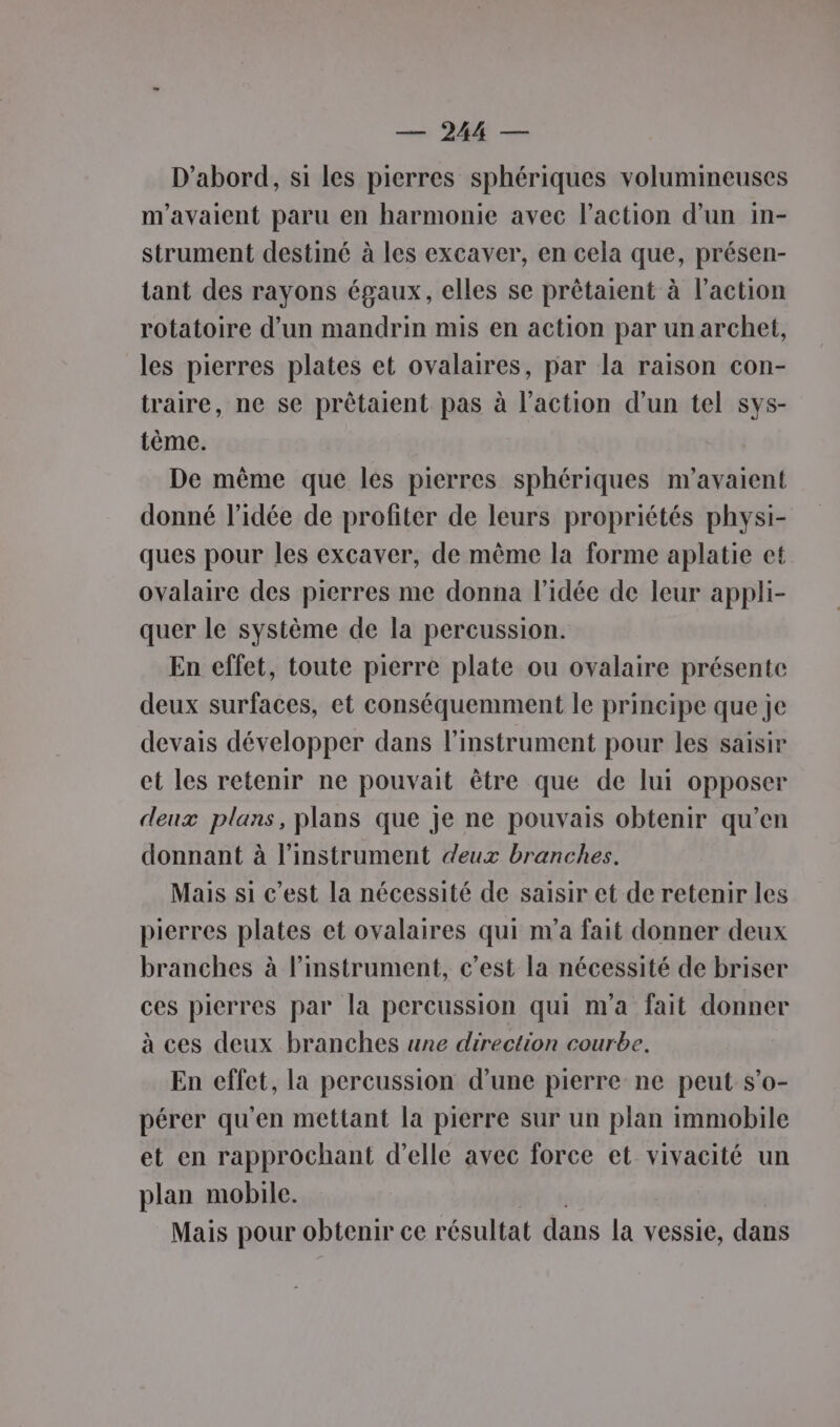 LE D'abord, si les pierres sphériques volumineuses m'avaient paru en harmonie avec l’action d’un in- strument destiné à les excaver, en cela que, présen- tant des rayons égaux, elles se prêtaient à l’action rotatoire d’un mandrin mis en action par un archet, les pierres plates et ovalaires, par la raison con- traire, ne se prêtalent pas à l’action d’un tel sys- tème. De même que les pierres sphériques m'avaient donné l’idée de profiter de leurs propriétés physi- ques pour les excaver, de même la forme aplatie et ovalaire des pierres me donna l’idée de leur appli- quer le système de la percussion. En effet, toute pierre plate ou ovalaire présente deux surfaces, et conséquemment le principe que je devais développer dans l'instrument pour les saisir et les retenir ne pouvait être que de lui opposer deux plans, plans que je ne pouvais obtenir qu’en donnant à l'instrument deux branches. Mais si c’est la nécessité de saisir et de retenir les pierres plates et ovalaires qui nva fait donner deux branches à l'instrument, c’est la nécessité de briser ces pierres par la percussion qui m'a fait donner à ces deux branches une direction courbe. En effet, la percussion d’une pierre ne peut s’o- pérer qu'en mettant la pierre sur un plan immobile et en rapprochant d'elle avec force et vivacité un plan mobile. Mais pour obtenir ce résultat dans la vessie, dans