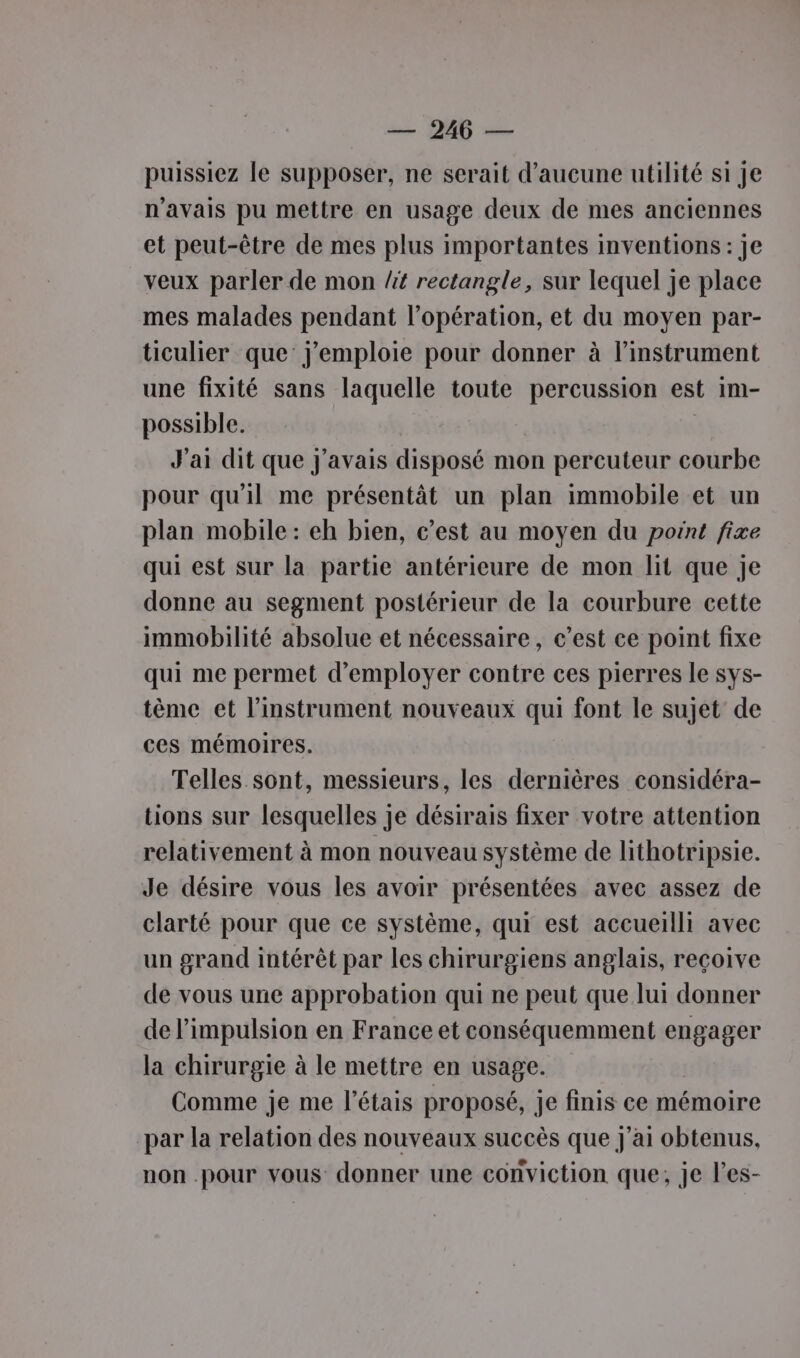 puissiez le supposer, ne serait d'aucune utilité si je n'avais pu mettre en usage deux de mes anciennes et peut-être de mes plus importantes inventions: je veux parler de mon /it rectangle, sur lequel je place mes malades pendant l'opération, et du moyen par- ticulier que: j’emploie pour donner à l'instrument une fixité sans laquelle toute percussion est im- possible. | | J'ai dit que J'avais disposé mon percuteur courbe pour qu'il me présentât un plan immobile et un plan mobile : eh bien, c’est au moyen du point fixe qui est sur la partie antérieure de mon lit que je donne au segment postérieur de la courbure cette immobilité absolue et nécessaire, c’est ce point fixe qui me permet d'employer contre ces pierres le sys- tème et l'instrument nouveaux qui font le sujet de ces mémoires. Telles sont, messieurs, les dernières considéra- tions sur lesquelles je désirais fixer votre attention relativement à mon nouveau système de lithotripsie. Je désire vous les avoir présentées avec assez de clarté pour que ce système, qui est accueilli avec un grand intérêt par les chirurgiens anglais, reçoive de vous une approbation qui ne peut que lui donner de l'impulsion en France et conséquemment engager la chirurgie à le mettre en usage. Comme je me l’étais proposé, je finis ce mémoire par la relation des nouveaux succès que j'ai obtenus, non .pour vous donner une conviction que; je l’es-