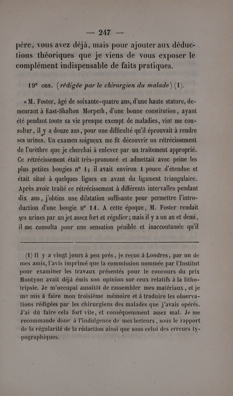 — DAT — père, vous avez déjà, mais pour ajouter aux déduc- tions théoriques que je viens de vous exposer le complément indispensable de faits pratiques. 19° o8s. (rédigée par le chirurgien du malade) (1). «M. Foster, âgé de soixante-quatre ans, d'une haute stature, de- meurant à East-Shafton Morpeth, d’une bonne constitution, ayant été pendant toute sa vie presque exempt de maladies, vint me con- sulter, il y a douze ans, pour une difficulté qu'il éprouvait à rendre ses urines. Un examen soigneux me fit découvrir un rétrécissement de l’urèthre que je cherchai à enlever par un traitement approprié. Ge rétrécissement était très-prononcé et admettait avec peine les plus petites bougies n° 1; il avait environ { pouce détendue et était situé à quelques lignes en avant du ligament triangulaire. Après avoir traité ce rétrécissement à différents intervalles pendant dix ans, j'obtins une dilatation suffisante pour permettre l'intro- duction d’une bougie n° 14. A cette époque, M. Foster rendait ses urines par un jet assez fort et régulier ; mais il y a un an et demi, il me consulta pour une sensation pénible et inaccoutumée qu'il (4) IL y a vingt jours à peu près, je reçus à Londres, par un de mes amis, l'avis imprimé que la commission nommée par l’Institut pour examiner les travaux présentés pour le concours du prix Montyon avait déjà émis son opinion sur ceux relatifs à la litho- tripsie. Je m’occupai aussitôt de rassembler mes matériaux , et je me mis à faire mon troisième mémoire et à traduire les observa- tions rédigées par les chirurgiens des malades que j'avais opérés. J'ai dû faire cela fort vite, et conséquemment assez mal. Je me recommande done à l’indulgence de mes lecteurs, sous le rapport de Ta régularité de la rédaction ainsi pe sous celui des erreurs {y- -pographiques.