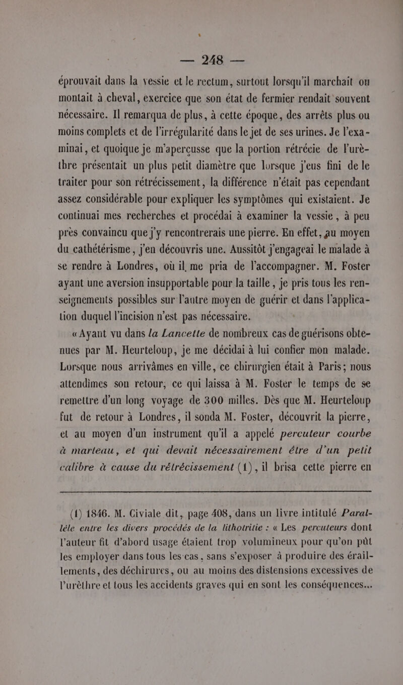 éprouvait dans la vessie et le rectum, surtout lorsqu'il marchait ou montait à cheval, exercice que son état de fermier rendait souvent nécessaire. Il remarqua de plus, à cette époque, des arrêts plus ou moins complets et de l'irrégularité dans le jet de ses urines. Je l’exa- mipai, et quoique je m'aperçusse que la portion rétrécie de Furè- tbre présentait un plus petit diamètre que lorsque j'eus fini de le traiter pour son rétrécissement , la différence n’était pas cependant assez considérable pour expliquer les symptômes qui existaient. Je continuai mes recherches et procédai à examiner la vessie, à peu près convaincu que j'y rencontrerais une pierre. En effet, au moyen du cathétérisme , j'en découvris une. Aussitôt j'engageai le malade à se rendre à Londres, où il me pria de l’accompagner. M. Foster ayant une aversion insupportable pour la taille, je pris tous les ren- seisnements possibles sur l’autre moyen de guérir et dans l'applica- tion duquel l'incision n'est pas nécessaire. «Ayant vu dans la Lancette de nombreux cas de guérisons obte- nues par M. Heurteloup, je me décidai à lui confier mon malade. Lorsque nous arrivàmes en ville, ce chirurgien était à Paris; nous attendimes son retour, ce qui laissa à M. Foster le temps de se remettre d'un long voyage de 300 milles. Dès que M. Heurteloup fut de retour à Londres, il sonda M. Foster, découvrit la pierre, et au moyen d'un instrument qu'il a appelé percuteur courbe à marteau, et qui devait nécessairement étre d’un petit calibre à cause du rétrécissement (1), il brisa cette pierre en (1) 1846. M. Civiale dit, page 408, dans un livre intitulé Paral- lêle entre les divers procédés de la lithotritie : « Les percuteurs dont l’auteur fit d’abord usage étaient trop volumineux pour qu’on pût les employer dans tous les-cas, sans s’exposer à produire des érail- lements, des déchirures, ou au moins des distensions excessives de l’urèthre et tous les accidents graves qui en sont les conséquences...
