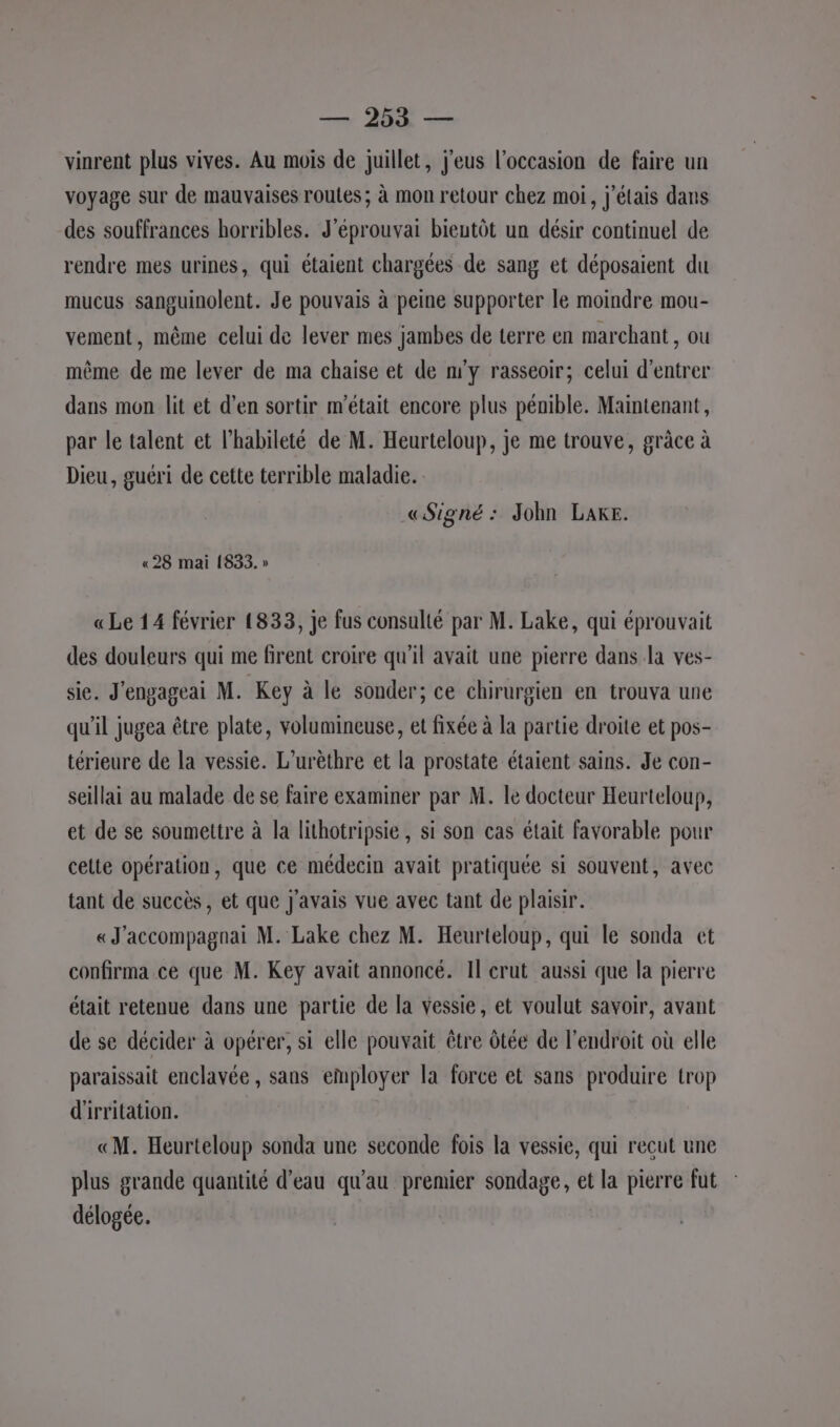 vinrent plus vives. Au mois de juillet, j'eus l’occasion de faire un voyage sur de mauvaises routes; à mon retour chez moi, j'étais dans des souffrances horribles. J'éprouvai bieutôt un désir continuel de rendre mes urines, qui étaient chargées de sang et déposaient du mucus sanguinolent. Je pouvais à peine supporter le moindre mou- vement, même celui de lever mes jambes de terre en marchant, ou même de me lever de ma chaise et de n'y rasseoir; celui d'entrer dans mon lit et d’en sortir m'était encore plus pénible. Maintenant, par le talent et l’habileté de M. Heurteloup, je me trouve, grâce à Dieu, guéri de cette terrible maladie. «Signé: John Lake. «28 mai (833. » « Le 14 février 1833, je fus consulté par M. Lake, qui éprouvait des douleurs qui me firent croire qu'il avait une pierre dans la ves- sie. J'engageai M. Key à le sonder; ce chirurgien en trouva une qu'il jugea être plate, volumineuse, et fixée à la partie droite et pos- térieure de la vessie. L’urêthre et la prostate étaient sains. Je con- seillai au malade de se faire examiner par M. le docteur Heurteloup, et de se soumettre à la lithotripsie, si son cas était favorable pour celte opération, que ce médecin avait pratiquée si souvent, avec tant de succès , et que j'avais vue avec tant de plaisir. « J'accompagnai M. Lake chez M. Heurteloup, qui le sonda et confirma ce que M. Key avait annoncé. Il crut aussi que la pierre était retenue dans une partie de la vessie, et voulut savoir, avant de se décider à opérer, si elle pouvait être ôtée de l'endroit où elle paraissait enclavée, sans employer la force et sans produire trop d'irritation. «M. Heurteloup sonda une seconde fois la vessie, qui recut une plus grande quantité d’eau qu'au premier sondage, et la pierre fut délogée.