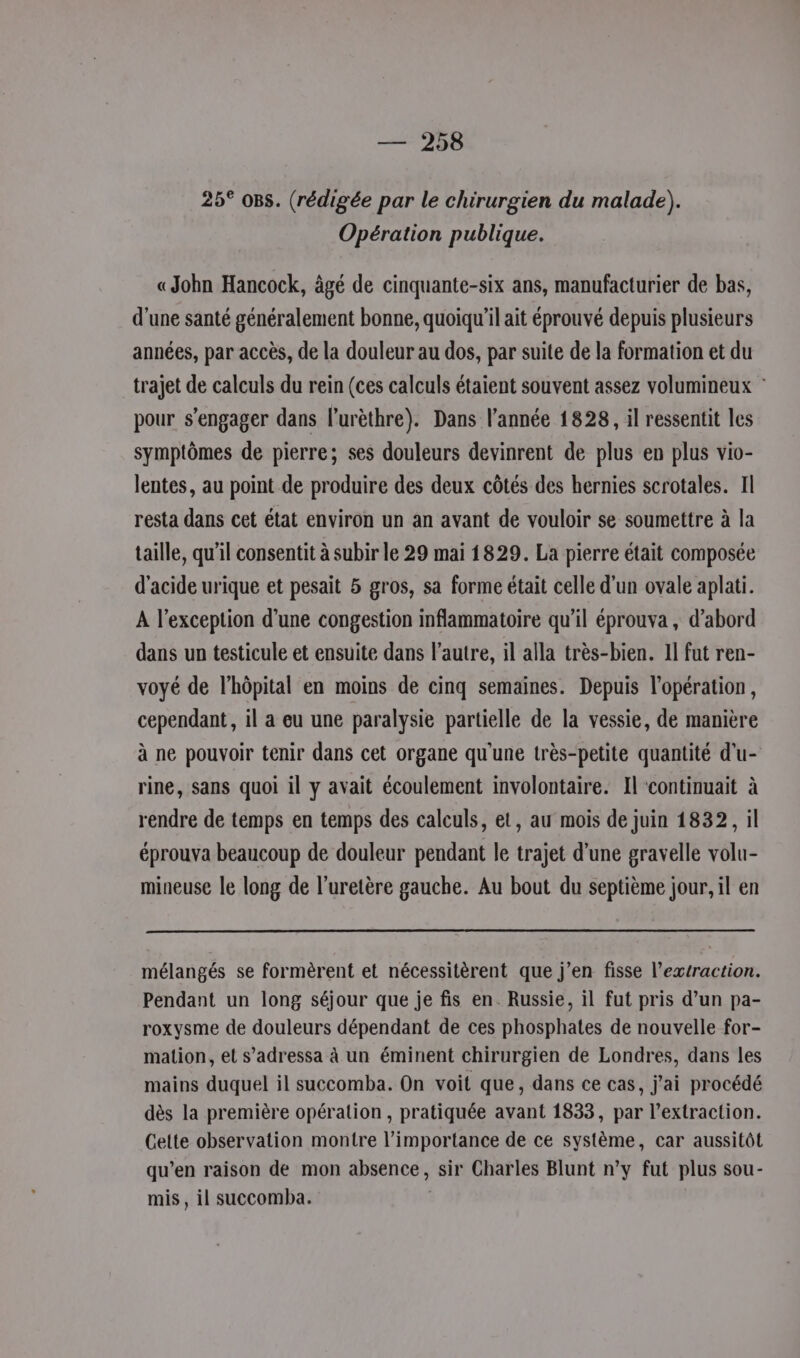 150 25° oBs. (rédigée par le chirurgien du malade). Opération publique. «John Hancock, âgé de cinquante-six ans, manufacturier de bas, d’une santé généralement bonne, quoiqu'il ait éprouvé depuis plusieurs années, par accès, de la douleur au dos, par suite de la formation et du trajet de calculs du rein (ces calculs étaient souvent assez volumineux : pour s'engager dans l’urèthre). Dans l’année 1828, il ressentit les symptômes de pierre; ses douleurs devinrent de plus en plus vio- lentes, au point de produire des deux côtés des hernies scrotales. Il resta dans cet état environ un an avant de vouloir se soumettre à la taille, qu'il consentit à subir le 29 mai 1829. La pierre était composée d'acide urique et pesait 5 gros, sa forme était celle d'un ovale aplati. A l'exception d'une congestion inflammatoire qu’il éprouva , d’abord dans un testicule et ensuite dans l’autre, il alla très-bien. 11 fut ren- voyé de l’hôpital en moins de cinq semaines. Depuis l'opération, cependant, il a eu une paralysie partielle de la vessie, de manière à ne pouvoir tenir dans cet organe qu'une très-petite quantité d'u- rine, sans quoi il y avait écoulement involontaire. Il ‘continuait à rendre de temps en temps des calculs, et, au mois de juin 1832, il éprouva beaucoup de douleur pendant le trajet d’une gravelle volu- mineuse le long de l’uretère gauche. Au bout du septième jour, il en mélangés se formèrent et nécessitèrent que j’en fisse l'extraction. Pendant un long séjour que je fis en. Russie, il fut pris d’un pa- roxysme de douleurs dépendant de ces phosphates de nouvelle for- mation, et s’adressa à un éminent chirurgien de Londres, dans les mains duquel il succomba. On voit que, dans ce cas, j'ai procédé dès la première opération, pratiquée avant 1833, par l’extraction. Cette observation montre l’importance de ce système, car aussitôt qu’en raison de mon absence, sir Charles Blunt n’y fut plus sou- mis, il succomba.