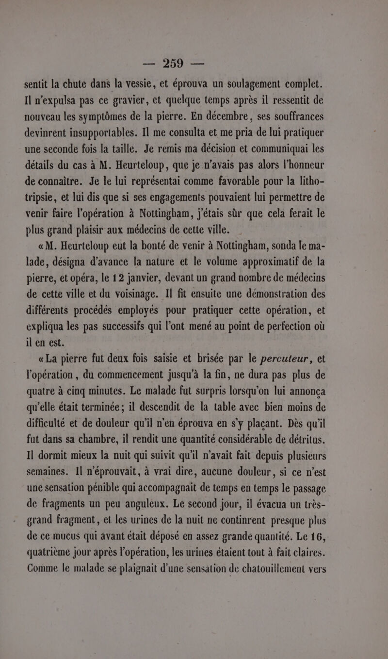 1207 sentit la chute dans la vessie, et éprouva un soulagement complet. Il n’expulsa pas ce gravier, et quelque temps après il ressentit de nouveau les symptômes de la pierre. En décembre, ses souffrances devinrent insupportables. Il me consulta et me pria de lui pratiquer une seconde fois la taille. Je remis ma décision et communiquai les détails du cas à M. Heurteloup, que je n'avais pas alors l’honneur de connaître. Je le lui représentai comme favorable pour la litho- tripsie, et lui dis que si ses engagements pouvaient lui permettre de venir faire l’opération à Nottingham, j'étais sr que cela ferait le plus grand plaisir aux médecins de cette ville. «M. Heurteloup eut la bonté de venir à Nottingham, sonda le ma- lade, désigna d'avance la nature et le volume approximatif de la pierre, et opéra, le 12 janvier, devant un grand nombre de médecins de cette ville et du voisinage. Il fit ensuite une démonstration des différents procédés employés pour pratiquer cette opération, et expliqua les pas successifs qui l’ont mené au point de perfection où il en est. « La pierre fut deux fois saisie et brisée par le percuteur, et l'opération, du commencement jusqu’à la fin, ne dura pas plus de quatre à cinq minutes. Le malade fut surpris lorsqu'on lui annonça qu’elle était terminée ; il descendit de la table avec bien moins de difficulté et de douleur qu'il n'en éprouva en s’y plaçant. Dès qu’il fut dans sa chambre, il rendit une quantité considérable de détritus. Il dormit mieux la nuit qui suivit qu'il n'avait fait depuis plusieurs semaines. Il n'éprouvait, à vrai dire, aucune douleur, si ce n’est une sensation pénible qui accompagnait de temps en temps le passage de fragments un peu anguleux. Le second jour, il évacua un très- grand fragment, et les urines de la nuit ne continrent presque plus de ce mucus qui avant était déposé en assez grande quantité. Le 16, quatrième jour après l'opération, les urines étaient tout à fait claires. Comme le malade se plaignait d’une sensation de chatouillement vers
