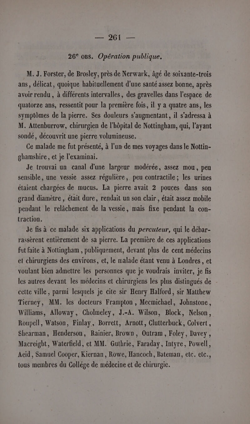 Dre Mine 26° o8s. Opération publique. M. J. Forster, de Brosley, près de Nerwark, âgé de soïxante-trois ans, délicat, quoique habituellement d’une santé assez bonne, après avoir rendu , à différents intervalles, des gravelles dans l’espace de quatorze ans, ressentit pour la première fois, il y a quatre ans, les symptômes de la pierre. Ses douleurs s’augmentant, il s’adressa à M. Attenburrow, chirurgien de l’hôpital de Nottingham, qui, l'ayant sondé, découvrit une pierre volumineuse. Ce mot me fut présenté, à l’un de mes voyages dans le Nottin- gbamshire , et je l’examinai. Je trouvai un canal d’une largeur modérée, assez mou, peu sensible, une vessie assez régulière, peu contractile ; les urines étaient chargées de mucus. La pierre avait 2 pouces dans son grand diamètre , était dure, rendait un son clair , était assez mobile pendant le relächement de la vessie, mais fixe pendant la con- traction. de fis à ce malade six applications du percuteur, qui le débar- rassèrent entièrement de sa pierre. La première de ces applications fut faite à Nottingham , publiquement, devant plus de cent médecins et chirurgiens des environs, et, le malade étant venu à Londres, et voulant bien admettre les personnes que je voudrais inviter, je fis les autres devant les médecins et chirurgiens les plus distingués de - cette ville, parmi lesquels je cite sir Henry Halford, sir Matthew Tierney, MM. les docteurs Frampton , Mecmichael, Johnstone, Williams, Alloway, Cholmeley, J.-A. Wilson, Block, Nelson, Roupell, Watson, Finlay, Borrett, Arnott, Clutterbuck, Colvert, Shearman, Henderson, Rainier, Brown, Outram, Foley, Davey, Macreight, Waterfeld, et MM. Guthrie, Faraday, Intyre, Powell, Aeid , Samuel Cooper, Kiernan, Rowe, Hancoch, Bateman, etc. etc., tous membres du Collége de médecine et de chirurgie.