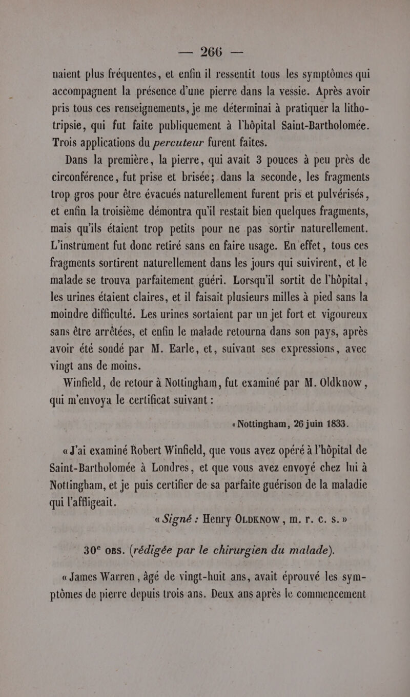 — 2066 — naient plus fréquentes, et enfin il ressentit tous les symptômes qui accompagnent la présence d’une pierre dans la vessie. Après avoir pris tous ces renseignements, je me déterminai à pratiquer la litho- tripsie, qui fut faite publiquement à l'hôpital Saint-Bartholomée. Trois applications du percuteur furent faites. Dans la première, la pierre, qui avait 3 pouces à peu près de circonférence, fut prise et brisée; dans la seconde, les fragments trop gros pour être évacués naturellement furent pris et pulvérisés , et enfin la troisième démontra qu'il restait bien quelques fragments, mais qu'ils étaient trop petits pour ne pas sortir naturellement. L’instrament fut donc retiré sans en faire usage. En effet, tous ces fragments sortirent naturellement dans les jours qui suivirent, et le malade se trouva parfaitement guéri. Lorsqu'il sortit de l'hôpital , les urines étaient claires, et il faisait plusieurs milles à pied sans la moindre difficulté. Les urines sortaient par un jet fort et vigoureux sans être arrêtées, et enfin le malade retourna dans son pays, après avoir été sondé par M. Earle, et, suivant ses expressions, avec vingt ans de moins. | | Winfield, de retour à Nottingham, fut examiné par M. Oldknow , qui m'envoya le certificat suivant : «Nottingham, 26 juin 1833. «J'ai examiné Robert Winfield, que vous avez opéré à l'hôpital de Saint-Bartholomée à Londres, et que vous avez envoyé chez lui à Nottingham, et je puis certifier de sa parfaite guérison de la maladie qui l’affigeait. « Signé : Henry OLDKNOW , m. r. c. s.» 30° os. (rédigée par le chirurgien du malade). «James Warren , âgé de vingt-huit ans, avait éprouvé les sym- ptèmes de pierre depuis trois ans. Deux ans après le commencement
