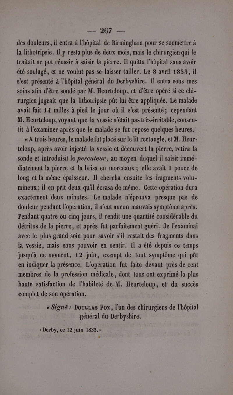 | — 2068 — des douleurs, il entra à l'hôpital de Birmingham pour se soumettre à la lithotripsie. Il y resta plus de deux mois, mais le chirurgien qui le traitait ne put réussir à saisir la pierre. Il quitta l'hôpital sans avoir été soulagé, et ne voulut pas se laisser tailler. Le 8 avril 1833, il s’est présenté à l'hôpital général du Derbyshire. Il entra sous mes soins afin d’être sondé par M. Heurteloup, et d’être opéré si ce chi- rurgien jugeait que la lithotripsie püt lui être appliquée. Le malade avait fait 14 milles à pied le jour où il s'est présenté; cependant M. Heurteloup, voyant que la vessie n’était pas très-irritable, consen- tit à l’examiner après que le malade se fut reposé quelques heures. «À trois heures, le malade fut placé sur le lit rectangle, et M. Heur- teloup, après avoir injecté la vessie et découvert la pierre, retira la sonde et introduisit le percuteur, au moyen duquel il saisit immé- diatement la pierre et la brisa en morceaux ; elle avait 1 pouce de long et la même épaisseur. Il chercha ensuite les fragments volu- mineux ; il en prit deux qu'il écrasa de même. Cette opération dura exactement deux minutes. Le malade n'éprouva presque pas de douleur pendant l'opération, il n'eut aucun mauvais symptôme après. Pendant quatre ou cinq jours, il rendit une quantité considérable du détritus de la pierre, et après fut parfaitement guéri. Je l’examinai avec le plus grand soin pour savoir s’il restait des fragments dans la vessie, mais sans pouvoir en sentir. Il a été depuis ce temps jusqu'à ce moment, 12 juin, exempt de tout symptôme qui püt en indiquer la présence. L'opération fut faite devant près de cent membres de la profession médicale, dont tous ont exprimé la plus haute satisfaction de l'habileté de M. Heurteloup, et du succès complet de son opération. «Signé : DoueLas Fox, l’un des chirurgiens de l'hôpital général du Derbyshire.