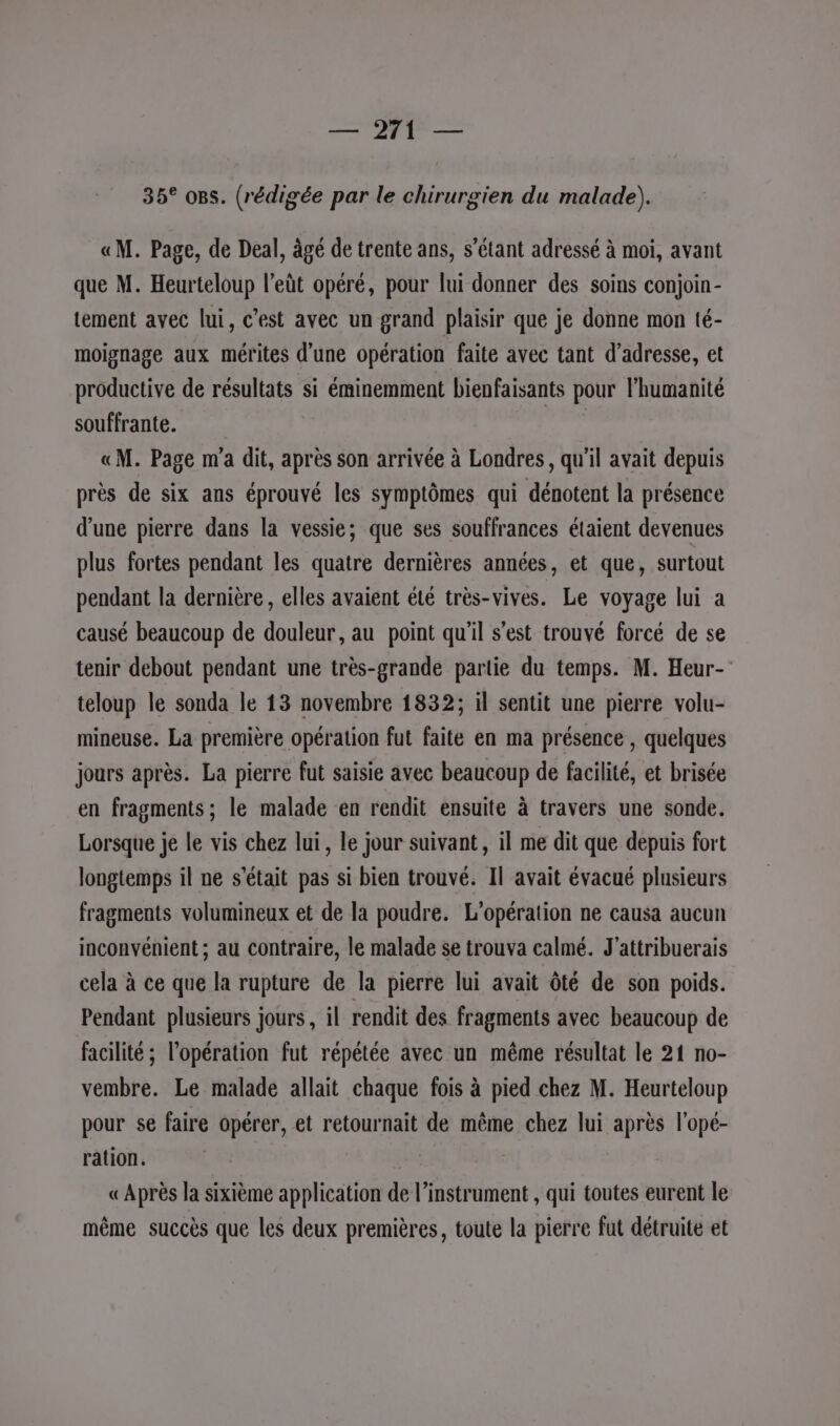 Sté 1 é Lee 35° os. (rédigée par le chirurgien du malade). «M. Page, de Deal, àgé de trente ans, s'étant adressé à moi, avant que M. Heurteloup l’eût opéré, pour lui donner des soins conjoin- tement avec lui, c’est avec un grand plaisir que je donne mon té- moignage aux mérites d’une opération faite avec tant d'adresse, et productive de résultats si éminemment bienfaisants pour l'humanité souffrante. «M. Page m'a dit, après son arrivée à Londres, qu'il avait depuis près de six ans éprouvé les symptômes qui dénotent la présence d'une pierre dans la vessie; que ses souffrances étaient devenues plus fortes pendant les quatre dernières années, et que, surtout pendant la dernière , elles avaient été très-vives. Le voyage lui a causé beaucoup de douleur, au point qu'il s’est trouvé forcé de se tenir debout pendant une très-grande partie du temps. M. Heur- teloup le sonda le 13 novembre 1832; il sentit une pierre volu- mineuse. La première opération fut faite en ma présence , quelques jours après. La pierre fut saisie avec beaucoup de facilité, et brisée en fragments ; le malade en rendit ensuite à travers une sonde. Lorsque je le vis chez lui, le jour suivant, il me dit que depuis fort longtemps il ne s'était pas si bien trouvé. Il avait évacué plusieurs fragments volumineux et de la poudre. L'opération ne causa aucun inconvénient ; au contraire, le malade se trouva calmé. J'attribuerais cela à ce que la rupture de la pierre lui avait Ôté de son poids. Pendant plusieurs jours, il rendit des fragments avec beaucoup de facilité ; l'opération fut répétée avec un même résultat le 21 no- vembre. Le malade allait chaque fois à pied chez M. Heurteloup pour se faire opérer, et retournait de même chez lui après l'opé- ration. | «Après la sixième application de l’instrument , qui toutes eurent le même succès que les deux premières, toute la pierre fut détruite et