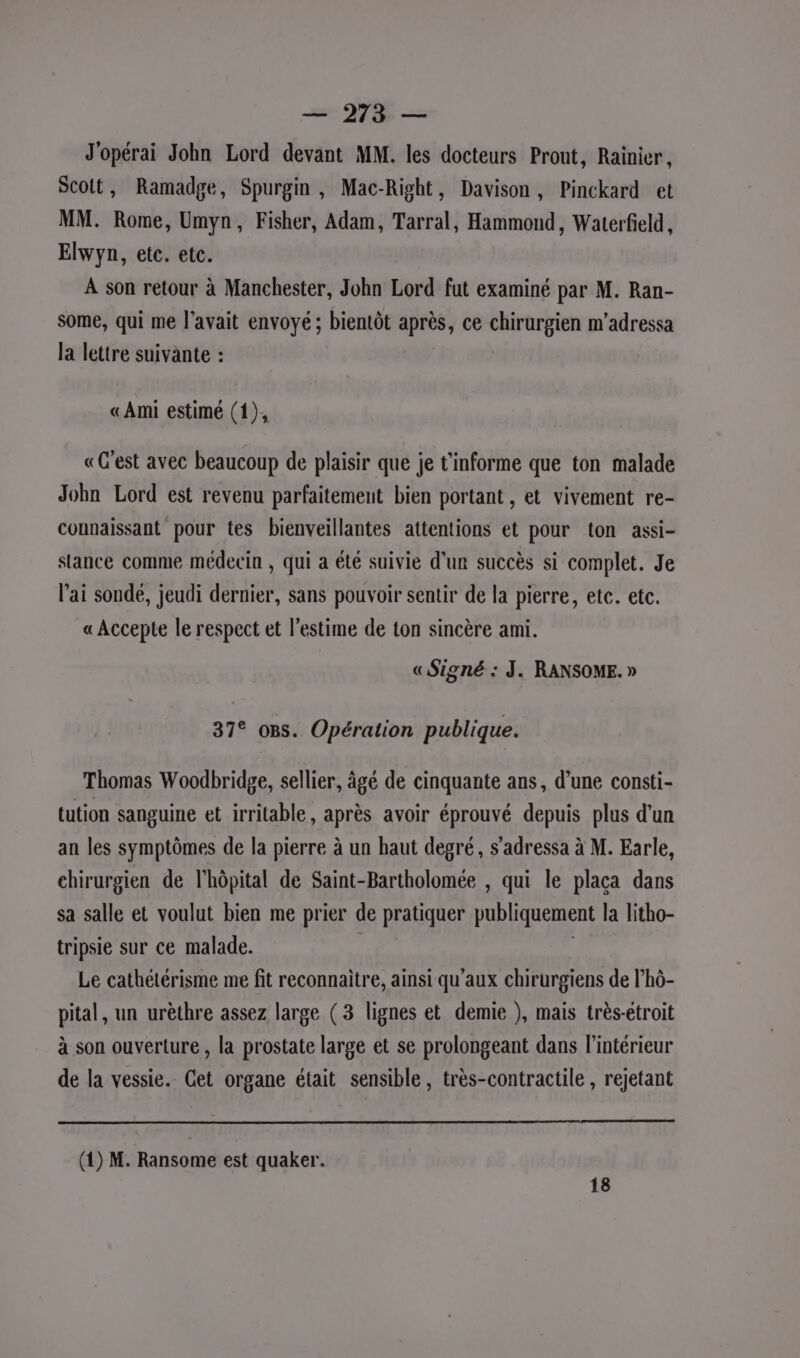 J'opérai John Lord devant MM. les docteurs Prout, Rainier, Scolt, Ramadge, Spurgin , Mac-Right, Davison, Pinckard et MM. Rome, Umyn, Fisher, Adam, Tarral, Hammond, Waterfield, Elwyn, etc. etc. À son retour à Manchester, John Lord fut examiné par M. Ran- some, qui me l'avait envoyé ; bientôt après, ce chirurgien m’adressa la lettre suivante : «Ami estimé (1), «C'est avec beaucoup de plaisir que je t'informe que ton malade John Lord est revenu parfaitement bien portant , et vivement re- counaissant pour tes bienveillantes attentions et pour ton assi- stance comme médecin , qui a été suivie d'un succès si complet. Je l'ai sonde, jeudi dernier, sans pouvoir sentir de la pierre, ete. etc. « Accepte le respect et l'estime de ton sincère ami. « Signé : J. RANSOME. » 37° oBs. Opération publique. Thomas Woodbridge, sellier, âgé de cinquante ans, d’une consti- tution sanguine et irritable, après avoir éprouvé depuis plus d'un an les symptômes de la pierre à un haut degré, s'adressa à M. Earle, chirurgien de l'hôpital de Saint-Bartholomée , qui le plaça dans sa salle et voulut bien me prier de pratiquer publiquement la litho- tripsie sur ce malade. Le cathétérisme me fit reconnaitre, ainsi qu'aux chirurgiens de l’hô- pital, un urèthre assez large (3 lignes et demie ), mais très-étroit à son ouverture , la prostate large et se prolongeant dans l’intérieur de la vessie. Cet organe était sensible, très-contractile , rejetant (1) M. Ransome est quaker. 18