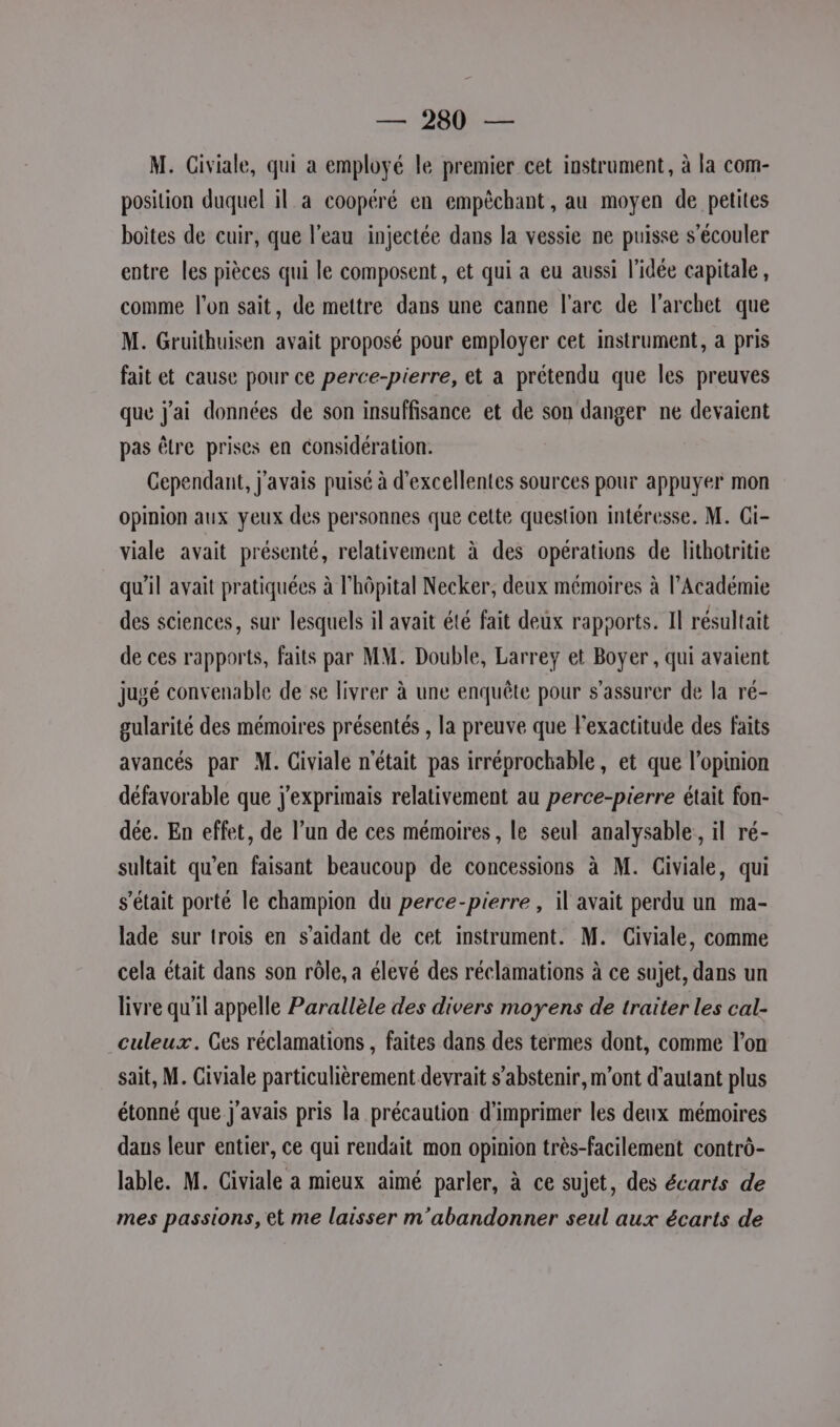 M. Civiale, qui a employé le premier cet instrument, à la com- position duquel il a coopéré en empêchant, au moyen de petites boites de cuir, que l'eau injectée dans la vessie ne puisse s’écouler entre les pièces qui le composent, et qui a eu aussi l’idée capitale, comme l'on sait, de mettre dans une canne l'arc de l’archet que M. Gruithuisen avait proposé pour employer cet instrument, a pris fait et cause pour ce perce-pierre, et a prétendu que les preuves que j'ai données de son insuffisance et de son danger ne devaient pas être prises en considération. Cependant, j'avais puisé à d'excellentes sources pour appuyer mon opinion aux yeux des personnes que cette question intéresse. M. Gi- viale avait présenté, relativement à des opérations de lithotritie qu'il avait pratiquées à l'hôpital Necker, deux mémoires à l’Académie des sciences, sur lesquels il avait été fait deux rapports. Il résultait de ces rapports, faits par MM. Double, Larrey et Boyer , qui avaient jugé convenable de se livrer à une enquête pour s'assurer de la ré- gularité des mémoires présentés , la preuve que Fexactitude des faits avancés par M. Civiale n'était pas irréprochable, et que l'opinion défavorable que j'exprimais relativement au perce-pierre était fon- dée. En effet, de l’un de ces mémoires , le seul analysable,, il ré- sultait qu’en faisant beaucoup de concessions à M. Civiale, qui s'était porté le champion du perce-pierre , il avait perdu un ma- lade sur trois en s’aidant de cet instrument. M. Civiale, comme cela était dans son rôle, a élevé des réclamations à ce sujet, dans un livre qu'il appelle Parallèle des divers moyens de traiter les cal- culeux. Ges réclamations , faites dans des termes dont, comme l’on sait, M. Giviale particulièrement devrait s'abstenir, m'ont d'autant plus étonné que j'avais pris la précaution d'imprimer les deux mémoires daus leur entier, ce qui rendait mon opinion très-facilement contrô- lable. M. Civiale a mieux aimé parler, à ce sujet, des écarts de mes passions, et me laisser m'abandonner seul aux écarts de