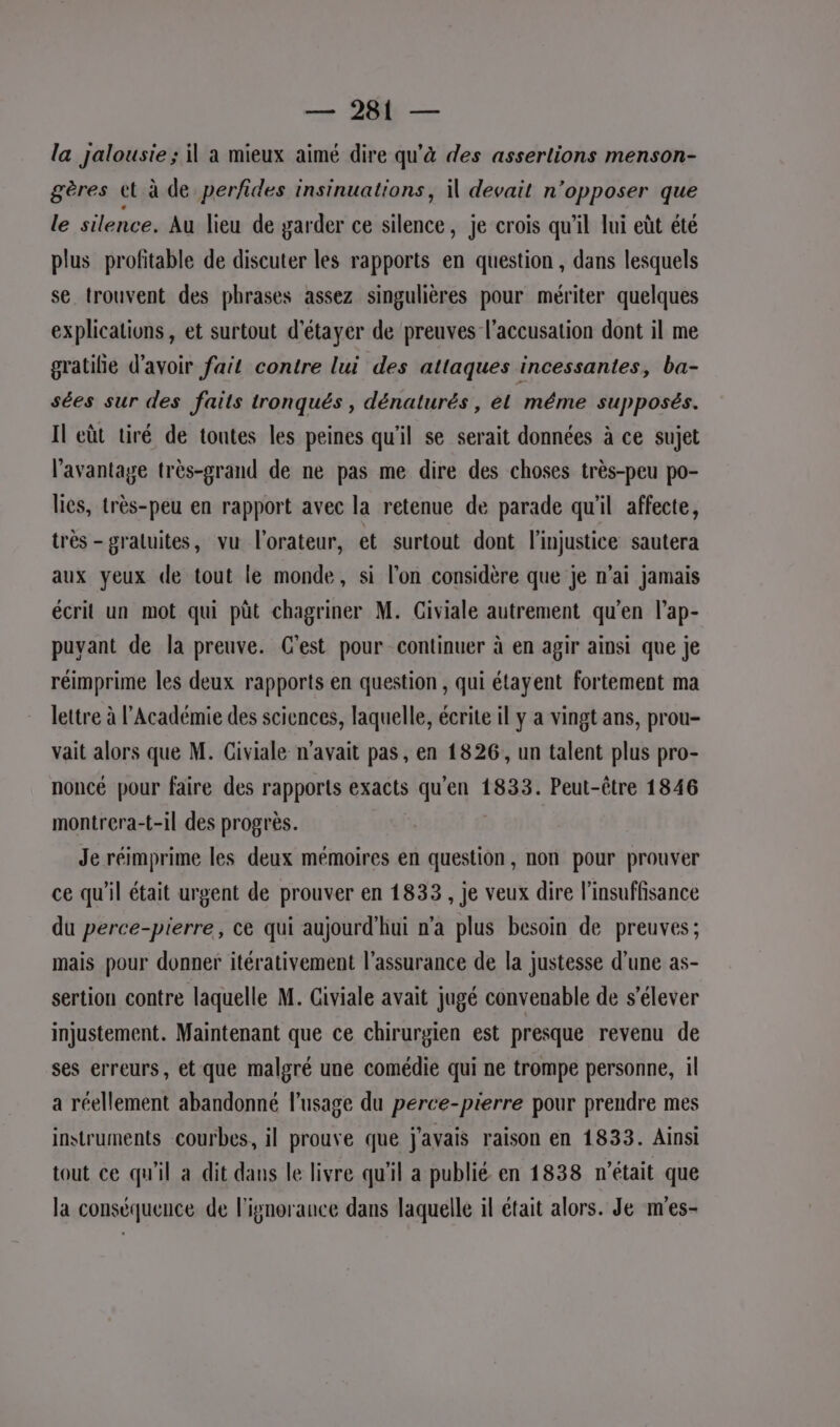 la jalousie ; il a mieux aimé dire qu'à des assertions menson- gères tt à de perfides insinuations, il devait n’opposer que le silence. Au lieu de garder ce silence, je crois qu'il lui eùt été plus profitable de discuter les rapports en question , dans lesquels se trouvent des phrases assez singulières pour mériter quelques explications, et surtout d'étayer de preuves l'accusation dont il me gratilie d’avoir fait contre lui des attaques incessantes, ba- sées sur des faits tronqués , dénaturés , él méme supposés. Il eût tiré de toutes les peines qu'il se serait données à ce sujet l'avantage très-grand de ne pas me dire des choses très-peu po- lies, très-peu en rapport avec la retenue de parade qu'il affecte, très- gratuites, vu l'orateur, et surtout dont l'injustice sautera aux yeux de tout le monde, si l’on considère que je n'ai jamais écrit un mot qui pût chagriner M. Giviale autrement qu'en l’ap- puvant de la preuve. Cest pour continuer à en agir ainsi que je réimprime les deux rapports en question, qui étayent fortement ma lettre à l’Académie des sciences, laquelle, écrite il y a vingt ans, prou- vait alors que M. Giviale n'avait pas, en 1826, un talent plus pro- noncé pour faire des rapports exacts qu'en 1833. Peut-être 1846 montrera-t-il des progrès. Je réimprime les deux mémoires en question, non pour prouver ce qu'il était urgent de prouver en 1833, je veux dire l'insuffisance du perce-pierre, ce qui aujourd'hui n'a plus besoin de preuves; mais pour donner itérativement l'assurance de la justesse d’une as- sertion contre laquelle M. Giviale avait jugé convenable de s'élever injustement. Maintenant que ce chirurgien est presque revenu de ses erreurs, et que malgré une comédie qui ne trompe personne, il a réellement abandonné l’usage du perce-pierre pour prendre mes instruments courbes, il prouve que j'avais raison en 1833. Ainsi tout ce qu'il a dit dans le livre qu'il a publié en 1838 n'était que la conséquence de l'ignorance dans laquelle il était alors. Je m'es-