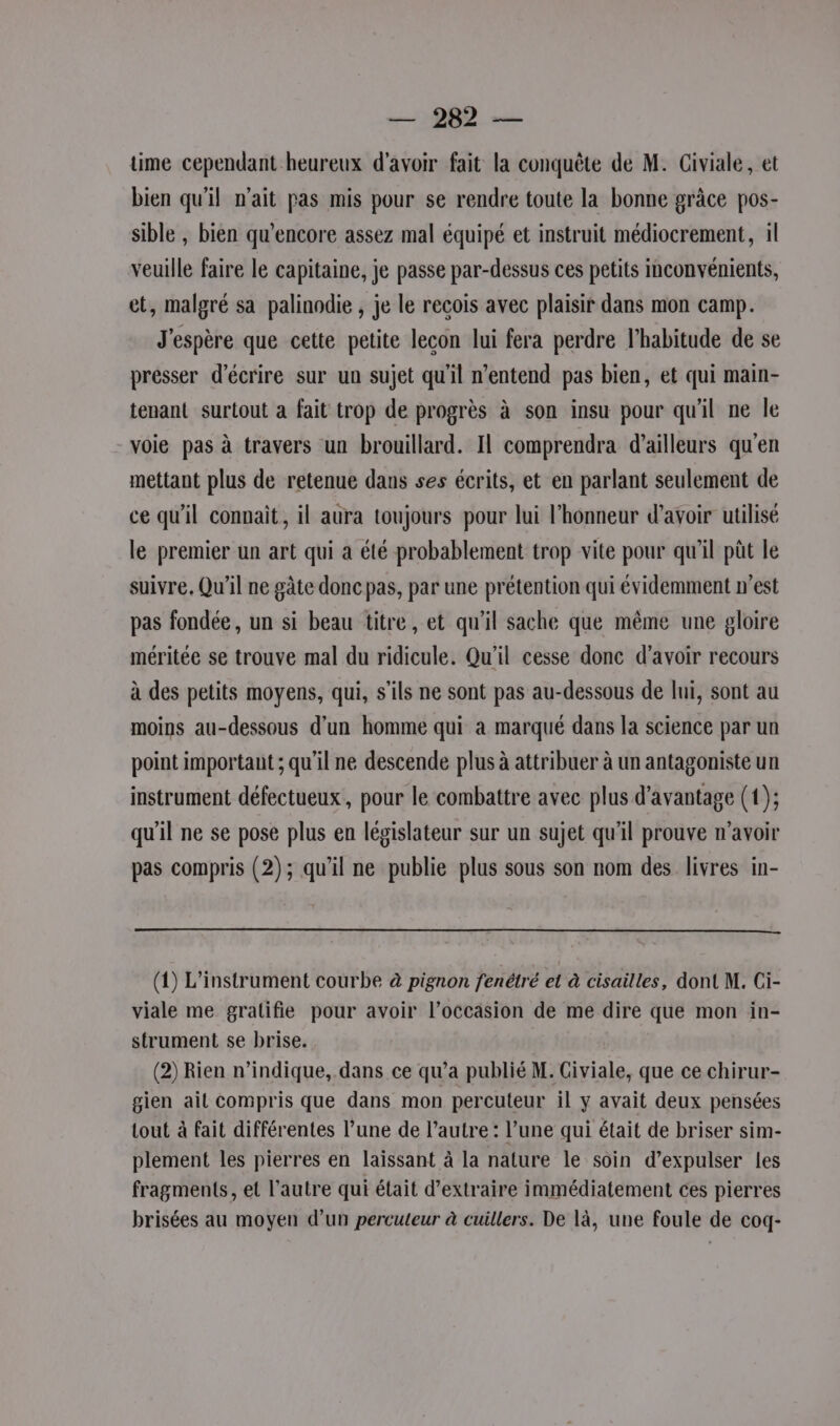 time cependant heureux d'avoir fait la conquête de M. Civiale, et bien qu'il n’ait pas mis pour se rendre toute la bonne grâce pos- sible , bien qu’encore assez mal équipé et instruit médiocrement, il veuille faire le capitaine, je passe par-dessus ces petits inconvénients, et, malgré sa palinodie , je le recois avec plaisir dans mon camp. J'espère que cette petite lecon lui fera perdre l'habitude de se presser d'écrire sur un sujet qu'il n'entend pas bien, et qui main- tenant surtout a fait trop de progrès à son insu pour qu'il ne le voie pas à travers un brouillard. Il comprendra d’ailleurs qu'en mettant plus de retenue dans ses écrits, et en parlant seulement de ce qu'il connait, il aura toujours pour lui l'honneur d’avoir utilisé le premier un art qui a été probablement trop vite pour qu'il pât le suivre, Qu'il ne gâte donc pas, par une prétention qui évidemment n’est pas fondée, un si beau titre, et qu’il sache que même une gloire méritée se trouve mal du ridicule. Qu'il cesse donc d’avoir recours à des petits moyens, qui, s'ils ne sont pas au-dessous de lui, sont au moins au-dessous d’un homme qui à marqué dans la science par un point important ; qu'il ne descende plus à attribuer à un antagoniste un instrument défectueux, pour le combattre avec plus d'avantage (1); qu'il ne se pose plus en législateur sur un sujet qu'il prouve n’avoir pas compris (2); qu'il ne publie plus sous son nom des livres in- (1) L’instrument courbe à pignon fenétré et à cisailles, dont M. Ci- viale me gralifie pour avoir l’occasion de me dire que mon in- strument se brise. (2) Rien n'indique, dans ce qu’a publié M. Civiale, que ce chirur- gien ait compris que dans mon percuteur il y avait deux pensées tout à fait différentes l’une de l’autre : l’une qui était de briser sim- plement les pierres en laissant à la nature le soin d’expulser les fragments, et l’autre qui était d'extraire immédiatement ces pierres brisées au moyen d’un percuteur à cuillers. De là, une foule de coq-