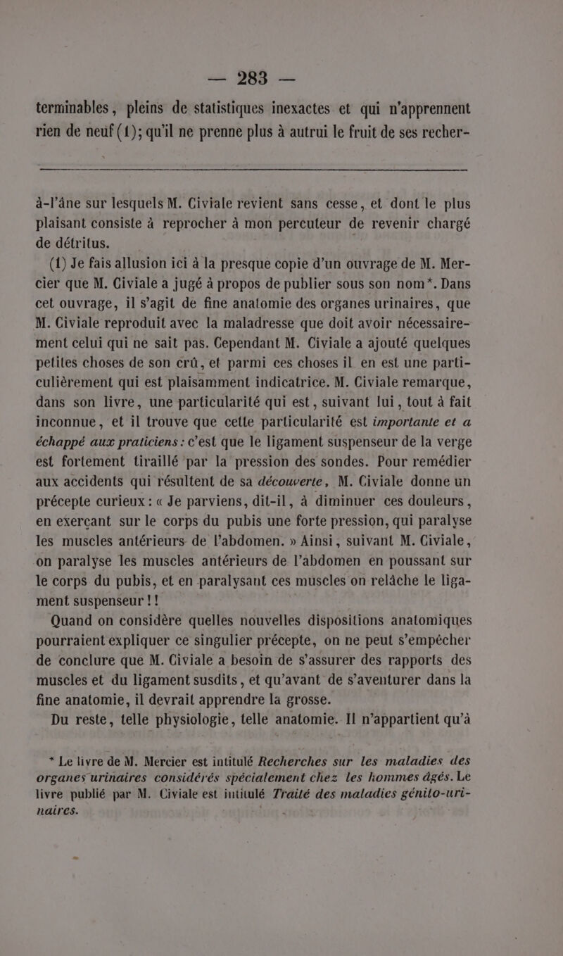terminables, pleins de statistiques inexactes et qui n’apprennent rien de neuf (1); qu'il ne prenne plus à autrui le fruit de ses recher- à-l’âne sur lesquels M. Civiale revient sans cesse, et dont le plus plaisant consiste à reprocher à mon percuteur de revenir chargé de détritus. (1) Je fais allusion ici à la presque copie d’un ouvrage de M. Mer- cier que M. Giviale a jugé à propos de publier sous son nom*. Dans cet ouvrage, il s’agit de fine anatomie des organes urinaires, que M. Civiale reproduit avec la maladresse que doit avoir nécessaire- ment celui qui ne sait pas. Cependant M. Civiale a ajouté quelques petiles choses de son crû, et parmi ces choses il en est une parti- culièrement qui est plaisamment indicatrice. M. Civiale remarque, dans son livre, une particularité qui est, suivant lui, tout à fait inconnue, et il trouve que cette particularité est importante et a échappé aux praticiens : c’est que le ligament suspenseur de la verge est fortement tiraillé par la pression des sondes. Pour remédier aux accidents qui résultent de sa découverte, M. Civiale donne un précepie curieux : « Je parviens, dit-il, à diminuer ces douleurs , en exerçant sur le corps du pubis une forte pression, qui paralyse les muscles antérieurs de l'abdomen. » Ainsi, suivant M. Civiale, on paralyse les muscles antérieurs de l'abdomen en poussant sur le corps du pubis, et en paralysant ces muscles on relâche le liga- ment suspenseur !! Quand on considère quelles nouvelles dispositions anatomiques pourraient expliquer ce singulier précepte, on ne peut s'empêcher de conclure que M. Civiale a besoin de s'assurer des rapports des muscles et du ligament susdits, et qu'avant de s’aventurer dans la fine anatomie, il devrait apprendre la grosse. Du reste, telle physiologie, telle anatomie. Il n'appartient qu’à * Le livre de M. Mercier est intitulé Recherches sur les maladies des organes urinaires considérés spécialement chez les hommes âgés. Le livre publié par M. Civiale est intitulé Trailé des maladies génilo-uri- naires. |