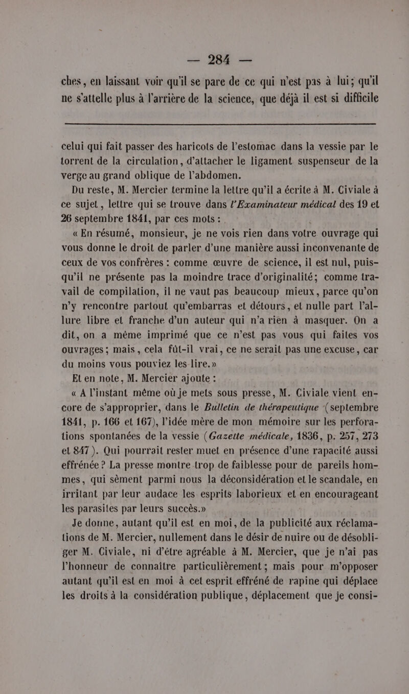 ches, en laissant voir qu'il se pare de ce qui n’est pas à lui; quil ne s'attelle plus à l'arrière de la science, que déjà il est si difficile celui qui fait passer des haricots de l’estomac dans la vessie par le torrent de la circulation, d’attacher le ligament suspenseur de la verge au grand oblique de l'abdomen. Du reste, M. Mercier termine la lettre qu’il a écrite à M. Civiale à ce sujet, lettre qui se trouve dans l’Examinateur médical des 19 et 26 septembre 1841, par ces mots : | « En résumé, monsieur, je ne vois rien dans votre ouvrage qui vous donne le droit de parler d’une manière aussi inconvenante de ceux de vos confrères : comme œuvre de science, il est nul, puis- qu’il ne présente pas la moindre trace d'originalité; comme tra- vail de compilation, il ne vaut pas beaucoup mieux, parce qu’on n’y rencontre partout qu'embarras et détours , et nulle part l’al- lure libre et franche d’un auteur qui n’a rien à masquer. On a dit, on a même imprimé que ce n’est pas vous qui failes vos ouvrages ; mais, cela füt-il vrai, ce ne serait pas une excuse, car du moins vous pouviez les lire.» Et en note, M. Mercier ajoute : « À l’instant même où je mets sous presse, M. Civiale vient en- core de s'approprier, dans le Bulletin de thérapeutique (septembre 1841, p. 166 et 167), l’idée mère de mon mémoire sur les perfora- tions spontanées de la vessie (Gazette médicale, 1836, p. 257, 273 el 847). Qui pourrait rester muet en présence d’une rapacité aussi effrénée ? La presse montre trop de faiblesse pour de pareils hom- mes, qui sèment parmi nous la déconsidération et le scandale, en irritant par leur audace les esprits laborieux et en encourageant les parasites par leurs succès.» | Je donne, autant qu’il est en moi, de la publicité aux réclama- tions de M. Mercier, nullement dans le désir de nuire ou de désobli- ger M. Civiale, ni d’être agréable à M. Mercier, que je n’ai pas l’honneur de connaître particulièrement ; mais pour m’opposer autant qu’il est en moi à cet esprit effréné de rapine qui déplace les droits à la considération publique, déplacement que je consi-