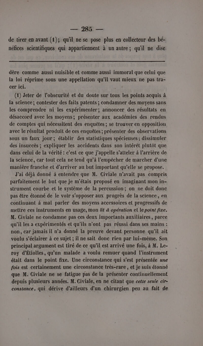 de tirer en avant (1); qu'il ne se pose plus en collecteur des bé- néfices scientifiques qui appartiennent à un autre; qu'il ne dise dère comme aussi nuisible et comme aussi immoral que celui que la loi réprime sous une appellation qu’il vaut mieux ne pas tra- cer ici. a (1) Jeter de l’obscurité et du doute sur tous les points acquis à. la science; contester des faits patents ; condamner des moyens sans les comprendre ni les expérimenter; annoncer des résultats en désaccord avec les moyens; présenter aux académies des rendus de comptes qui nécessitent des enquêtes ; se trouver en opposition avec le résultat produit de ces enquêtes ; présenter des observations sous un faux jour; établir des statistiques spécieuses ; dissimuler des insuccès ; expliquer les accidents dans son intérêt plutôt que dans celui de la vérité : c’est ce que j'appelle s’atteler à l'arrière de la science, car tout cela ne tend qu’à l'empêcher de marcher d’une manière franche et d'arriver au but important qu’elle se propose. J’ai déjà donné à entendre que M. Civiale n’avait pas compris parfaitement le but que je m'étais proposé en imaginant mon in- strument courbe et le système de la percussion; on ne doit donc pas être élonné de le voir s'opposer aux progrès de la science, en continuant à mal parler des moyens accessoires et progressifs de mettre ces instruments en usage, mon lit à opération el le point fixe. M. Civiale ne condamne pas ces deux importants auxiliaires, parce qu’il les a expérimentés et qu'ils n’ont pas réussi dans ses mains : non, car jamais il n’a donné la preuve devant personne qu'il ait voulu s’éclairer à ce sujet ; il ne sait donc rien par lui-même. Son principal argument est tiré de ce qu’il est arrivé une fois, à M. Le- roy d’Étiolles, qu’un malade a voulu remuer quand l'instrument était dans le point fixe. Une circonstance qui s’est présentée une fois est certainement une circonstance très-rare , et je suis étonné que M. Civiale ne se fatigue pas de la présenter continuellement depuis plusieurs années. M. Civiale, en ne cilant que cette seuie cir- constance, qui dérive d’ailleurs d’un chirurgien peu au fait de