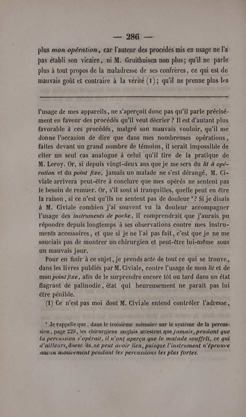 —— 20 — plus mon opération, car l'auteur des procédés mis en usage ne l'a pas établi son vicaire, ni M. Gruithuisen non plus; qu'il ne parle plus à tout propos de la maladresse de ses confrères, ce qui est de mauvais goût et contraire à la vérité (1); qu'il ne prenne plus les l'usage de mes appareils, ne s'aperçoit donc pas qu’il parle précisé- ment en faveur des procédés qu’il veut décrier ? Il est d’autant plus favorable à ces procédés, malgré son mauvais vouloir, qu’il me donne l’occasion de dire que dans mes nombreuses opérations, faites devant un grand nombre de témoins, il serait impossible de citer un seul cas analogue à celui qu’il tire de la pratique de M. Leroy. Or, si depuis vingt-deux ans que je me sers du lit à opé- ration et du point fixe, jamais un malade ne s’est dérangé, M. Ci- viale arrivera peut-être à conclure que mes opérés ne sentent pas le besoin de remuer. Or, s’il sont si tranquilles, quelle peut en être la raison , si ce n’est qu’ils ne sentent pas de douleur * ? Si je disais à M. Civiale combien j'ai souvent vu la douleur accompagner l’usage des instruments de poche, il comprendrait que j'aurais pu répondre depuis longtemps à ses observations contre mes instru- ments accessoires, et que si je ne l’ai pas fait, c’est que je ne me souciais pas de montrer un chirurgien et peut-être lui-même sous un mauvais jour. Pour en finir à ce sujet, je prends acte de tout ce qui se trouve, dans les livres publiés par M. Civiale, contre l’usage de mon lis et de mon point fixe, afin de le surprendre encore tôt ou tard dans un état flagrant de palinodie, état qui heureusement ne paraît pas lui être pénible. (1) Ce n’est pas moi dont M. Civiale entend contrôler l'adresse, * Je rappelle que, dans le troisième mémoire sur le système de la percus- sion , page 229, les chirurgiens anglais attestent que jamais, pendant que la percussion s'opérail, il n’ont aperçu que le malade souffril, ce qui d’ailleurs, disent-s,ne peut avoir lieu, puisque l'instrument n’éprouve augun mouvement pendant les percussions les plus fortes.