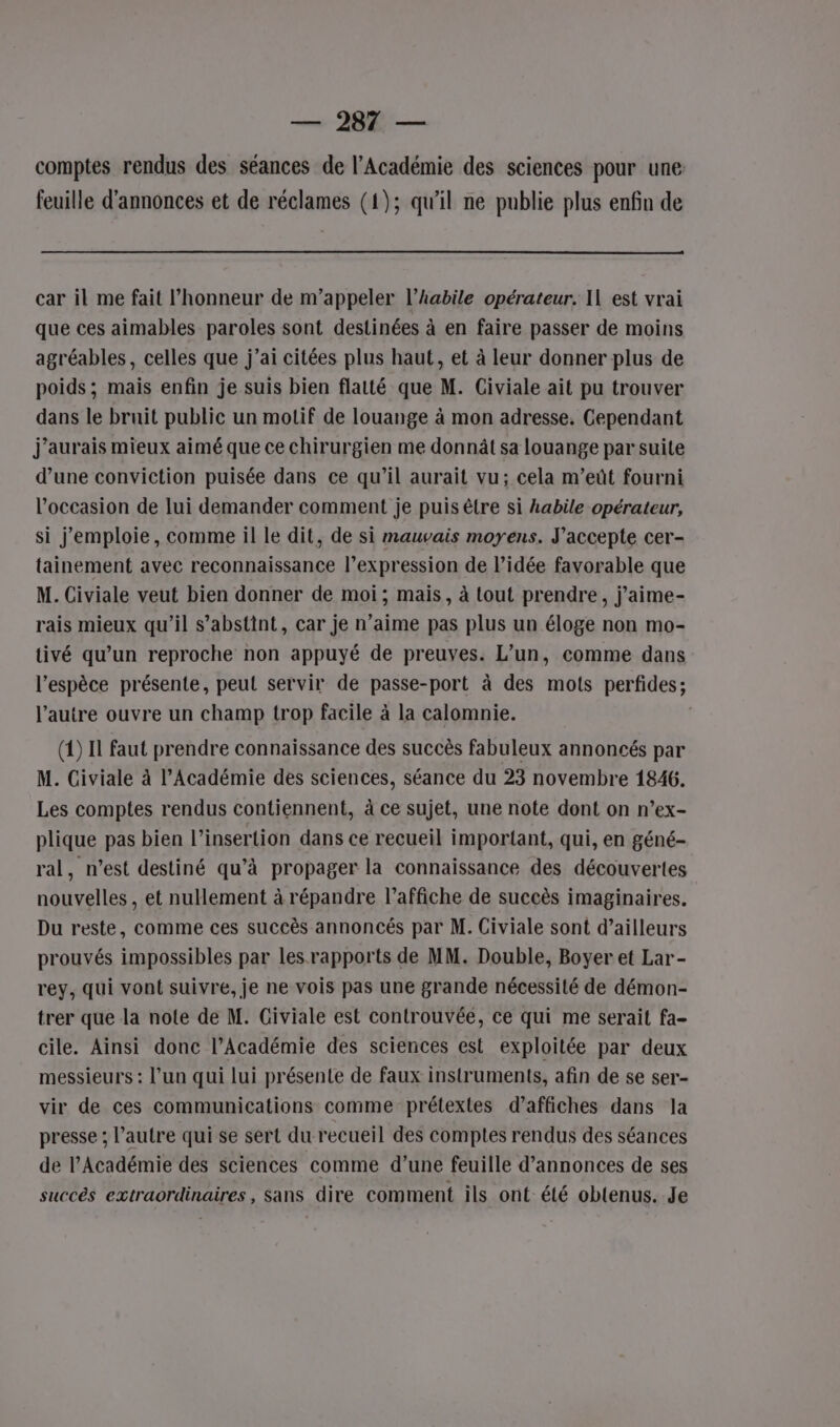 comptes rendus des séances de l’Académie des sciences pour une: feuille d’annonces et de réclames (1); qu'il ne publie plus enfin de car il me fait l'honneur de m'appeler l’habile opérateur. I1 est vrai que ces aimables paroles sont destinées à en faire passer de moins agréables, celles que j’ai citées plus haut, et à leur donner plus de poids; mais enfin je suis bien flatté que M. Civiale ait pu trouver dans le bruit public un motif de louange à mon adresse. Cependant j'aurais mieux aimé que ce chirurgien me donnât sa louange par suite d’une conviction puisée dans ce qu’il aurait vu; cela m’eût fourni l’occasion de lui demander comment je puis être si habile opérateur, si j’emploie, comme il le dit, de si mauvais moyens. J'accepte cer- tainement avec reconnaissance l’expression de l’idée favorable que M. Civiale veut bien donner de moi; mais, à tout prendre, j'aime- rais mieux qu’il s’abstint, car je n’aime pas plus un éloge non mo- tivé qu’un reproche non appuyé de preuves. L’un, comme dans l'espèce présente, peut servir de passe-port à des mots perfides; l’autre ouvre un champ trop facile à la calomnie. (1) Il faut prendre connaissance des succès fabuleux annoncés par M. Civiale à l’Académie des sciences, séance du 23 novembre 1846. Les comptes rendus contiennent, à ce sujet, une note dont on n’ex- plique pas bien l'insertion dans ce recueil important, qui, en géné- ral, n’est destiné qu’à propager la connaissance des découvertes nouvelles, et nullement à répandre l'affiche de succès imaginaires. Du reste, comme ces succès annoncés par M. Civiale sont d’ailleurs prouvés impossibles par les rapports de MM. Double, Boyer et Lar- rey, qui vont suivre, je ne vois pas une grande nécessité de démon- trer que la note de M. Giviale est controuvée, ce qui me serait fa- cile. Ainsi donc l’Académie des sciences est exploitée par deux messieurs : l’un qui lui présente de faux instruments, afin de se ser- vir de ces communications comme prétextes d’affiches dans la presse ; l’autre qui se sert du recueil des comptes rendus des séances de l’Académie des sciences comme d’une feuille d’annonces de ses succès extraordinaires, Sans dire comment ils ont été obtenus. Je