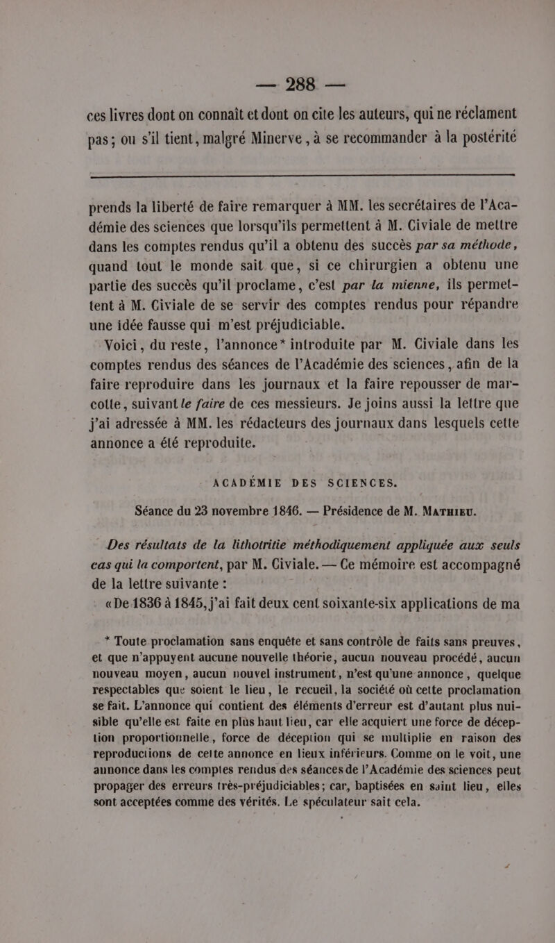 ces livres dont on connaît et dont on cite les auteurs, qui ne réclament pas; ou s’il tient, malgré Minerve , à se recommander à la postérité 0 prends la liberté de faire remarquer à MM. les secrétaires de l’Aca- démie des sciences que lorsqu'ils permettent à M. Civiale de mettre dans les comptes rendus qu’il a obtenu des succès par sa méthode, quand tout le monde sait que, si ce chirurgien a obtenu une partie des succès qu’il proclame, c’est par la mienne, ils permet- tent à M. Civiale de se servir des comptes rendus pour répandre une idée fausse qui m'est préjudiciable. Voici, du reste, l’annonce* introduite par M. Civiale dans les comptes rendus des séances de l’Académie des sciences , afin de la faire reproduire dans les journaux et la faire repousser de mar- colle, suivant le faire de ces messieurs. Je joins aussi la lettre que j'ai adressée à MM. les rédacteurs des journaux dans lesquels cette annonce a élé reproduite. ACADÉMIE DES SCIENCES. Séance du 23 novembre 1846. — Présidence de M. MATHIEU. Des résultats de la lithotritie méthodiquement appliquée aux seuls cas qui la comportent, par M. Civiale. — Ce mémoire est accompagné de la lettre suivante : «De 1836 à 1845, j'ai fait deux cent soixante-six applications de ma * Toute proclamation sans enquête et sans contrôle de faits sans preuves, et que n’appuyent aucune nouvelle théorie, aucun nouveau procédé, aucun nouveau moyen, aucun nouvel instrument, n’est qu'une annonce, quelque respectables que soient le lieu, le recueil, la société où cette proclamation se fait. L'annonce qui contient des éléments d’erreur est d'autant plus nui- sible qu’elle est faite en plus haut lieu, car elle acquiert une force de décep- tion proportionnelle, force de déception qui se multiplie en raison des reproductions de cette annonce en lieux inférieurs. Comme on le voit, une annonce dans les comptes rendus des séances de l’Académie des sciences peut propager des erreurs très-préjudiciables; car, baptisées en saint lieu, elles sont acceptées comme des vérités. Le spéculateur sait cela.