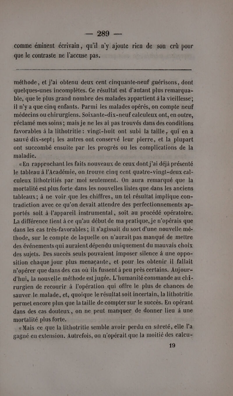 — 269 — comme éminent écrivain, qu'il n’y ajoute rien de son crù pour que le contraste ne l'accuse pas. méthode, et j’ai obtenu deux cent cinquante-neuf guérisons, dont quelques-unes incomplètes. Ce résultat est d'autant plus remarqua- ble, que le plus grand nombre des malades appartient à la vieillesse ; il n’y a que cinq enfants. Parmi les malades opérés, on compte neuf médecins ou chirurgiens. Soixante-dix-neuf calculeux ont, en outre, réclamé mes soins ; mais je ne les ai pas trouvés dans des conditions favorables à la lithotritie: vingi-huit ont subi la taille, qui en a sauvé dix-sept; les autres ont conservé leur pierre, et la plupart ont succombé ensuite par les progrès ou les complications de la maladie. «En rapprochant les faits nouveaux de ceux dont j’ai déjà présenté le tableau à l'Académie, on trouve cinq cent quatre-vingt-deux cal- culeux lithotriliés par moi seulement. On aura remarqué que la mortalité est plus forte dans les nouvelles listes que dans les anciens tableaux; à ne voir que les chiffres, un tel résultat implique con- tradiction avec ce qu’on devait attendre des perfectionnements ap- portés soit à l'appareil instrumental, soit au procédé opératoire. La différence tient à ce qu’au début de ma pratique, je n’opérais que dans les cas très-favorables ; il s'agissait du sort d’une nouvelle mé- thode, sur le compte de laquelle on n’aurait pas manqué de mettre des événements qui auraient dépendu uniquement du mauvais choix des sujets. Des succès seuls pouvaient imposer silence à une oppo- sition chaque jour plus menaçante, et pour les obtenir il fallait n’opérer que dans des cas où ils fussent à peu près certains. Aujour- d’hui, la nouvelle méthode est jugée. L'humanité commande au chi- rurgien de recourir à l’opération qui offre le plus de chances de sauver le malade, et, quoique le résultat soit incertain, la lithotritie permet encore plus que la taille de compter sur le succès. En opérant dans des cas douteux, on ne peut manquer de donner lieu à une mortalité plus forte. «Mais ce que la lithotritie semble avoir perdu en sûreté, elle l’a gagné en extension. Autrefois, on n'opérait que la moitié des calcu- 19